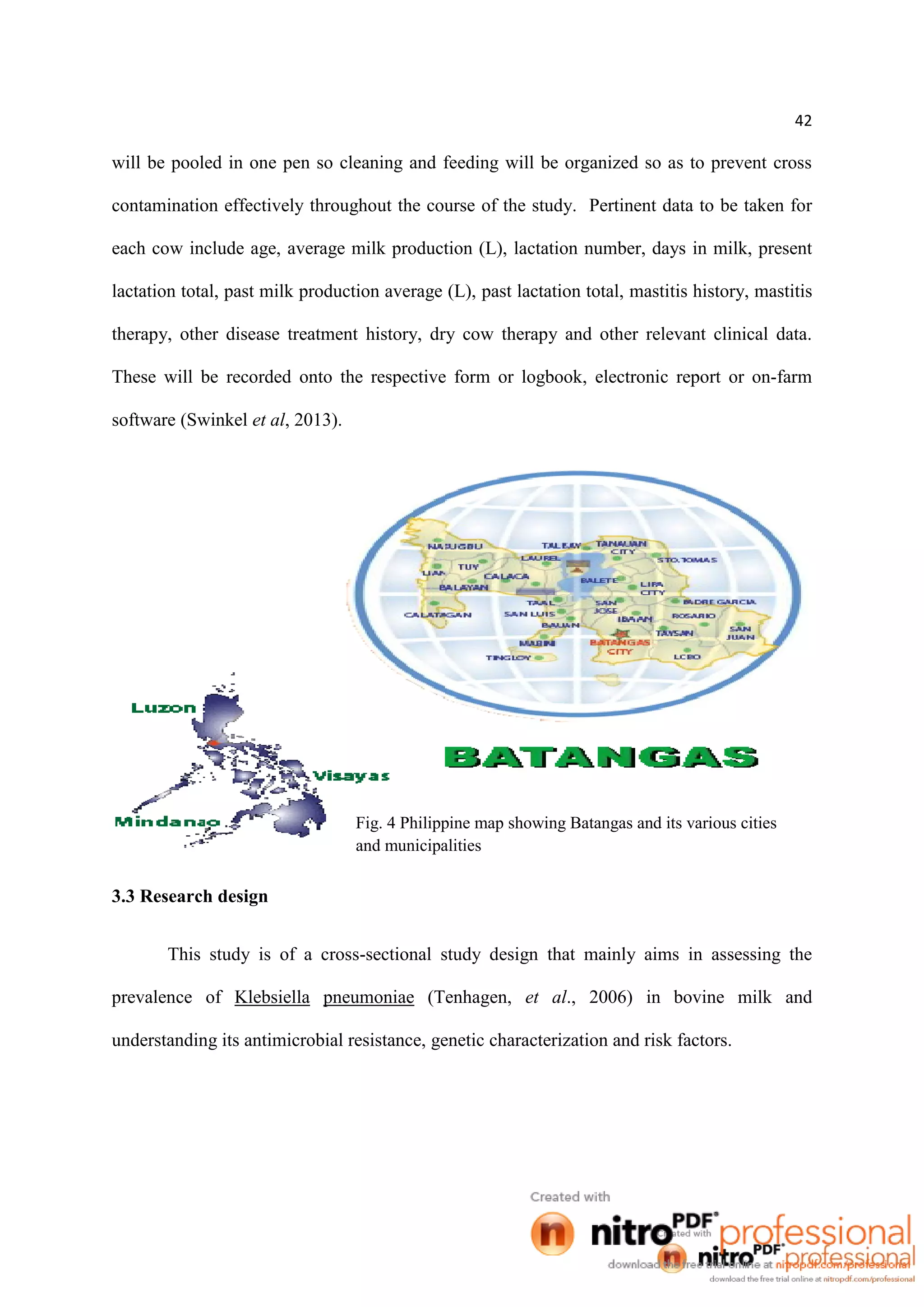 42
will be pooled in one pen so cleaning and feeding will be organized so as to prevent cross
contamination effectively throughout the course of the study. Pertinent data to be taken for
each cow include age, average milk production (L), lactation number, days in milk, present
lactation total, past milk production average (L), past lactation total, mastitis history, mastitis
therapy, other disease treatment history, dry cow therapy and other relevant clinical data.
These will be recorded onto the respective form or logbook, electronic report or on-farm
software (Swinkel et al, 2013).
3.3 Research design
This study is of a cross-sectional study design that mainly aims in assessing the
prevalence of Klebsiella pneumoniae (Tenhagen, et al., 2006) in bovine milk and
understanding its antimicrobial resistance, genetic characterization and risk factors.
Fig. 4 Philippine map showing Batangas and its various cities
and municipalities
 
