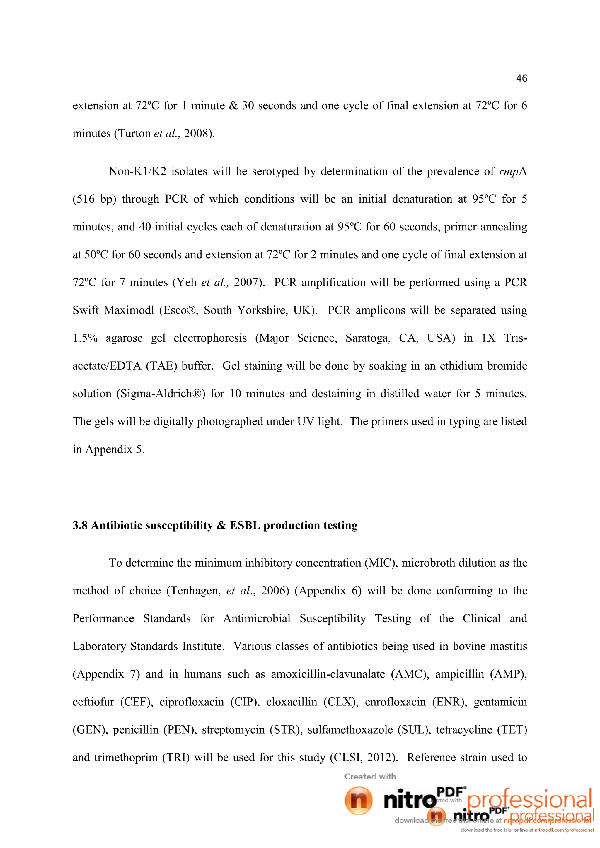 46
extension at 72ºC for 1 minute & 30 seconds and one cycle of final extension at 72ºC for 6
minutes (Turton et al., 2008).
Non-K1/K2 isolates will be serotyped by determination of the prevalence of rmpA
(516 bp) through PCR of which conditions will be an initial denaturation at 95ºC for 5
minutes, and 40 initial cycles each of denaturation at 95ºC for 60 seconds, primer annealing
at 50ºC for 60 seconds and extension at 72ºC for 2 minutes and one cycle of final extension at
72ºC for 7 minutes (Yeh et al., 2007). PCR amplification will be performed using a PCR
Swift Maximodl (Esco®, South Yorkshire, UK). PCR amplicons will be separated using
1.5% agarose gel electrophoresis (Major Science, Saratoga, CA, USA) in 1X Tris-
acetate/EDTA (TAE) buffer. Gel staining will be done by soaking in an ethidium bromide
solution (Sigma-Aldrich®) for 10 minutes and destaining in distilled water for 5 minutes.
The gels will be digitally photographed under UV light. The primers used in typing are listed
in Appendix 5.
3.8 Antibiotic susceptibility & ESBL production testing
To determine the minimum inhibitory concentration (MIC), microbroth dilution as the
method of choice (Tenhagen, et al., 2006) (Appendix 6) will be done conforming to the
Performance Standards for Antimicrobial Susceptibility Testing of the Clinical and
Laboratory Standards Institute. Various classes of antibiotics being used in bovine mastitis
(Appendix 7) and in humans such as amoxicillin-clavunalate (AMC), ampicillin (AMP),
ceftiofur (CEF), ciprofloxacin (CIP), cloxacillin (CLX), enrofloxacin (ENR), gentamicin
(GEN), penicillin (PEN), streptomycin (STR), sulfamethoxazole (SUL), tetracycline (TET)
and trimethoprim (TRI) will be used for this study (CLSI, 2012). Reference strain used to
 