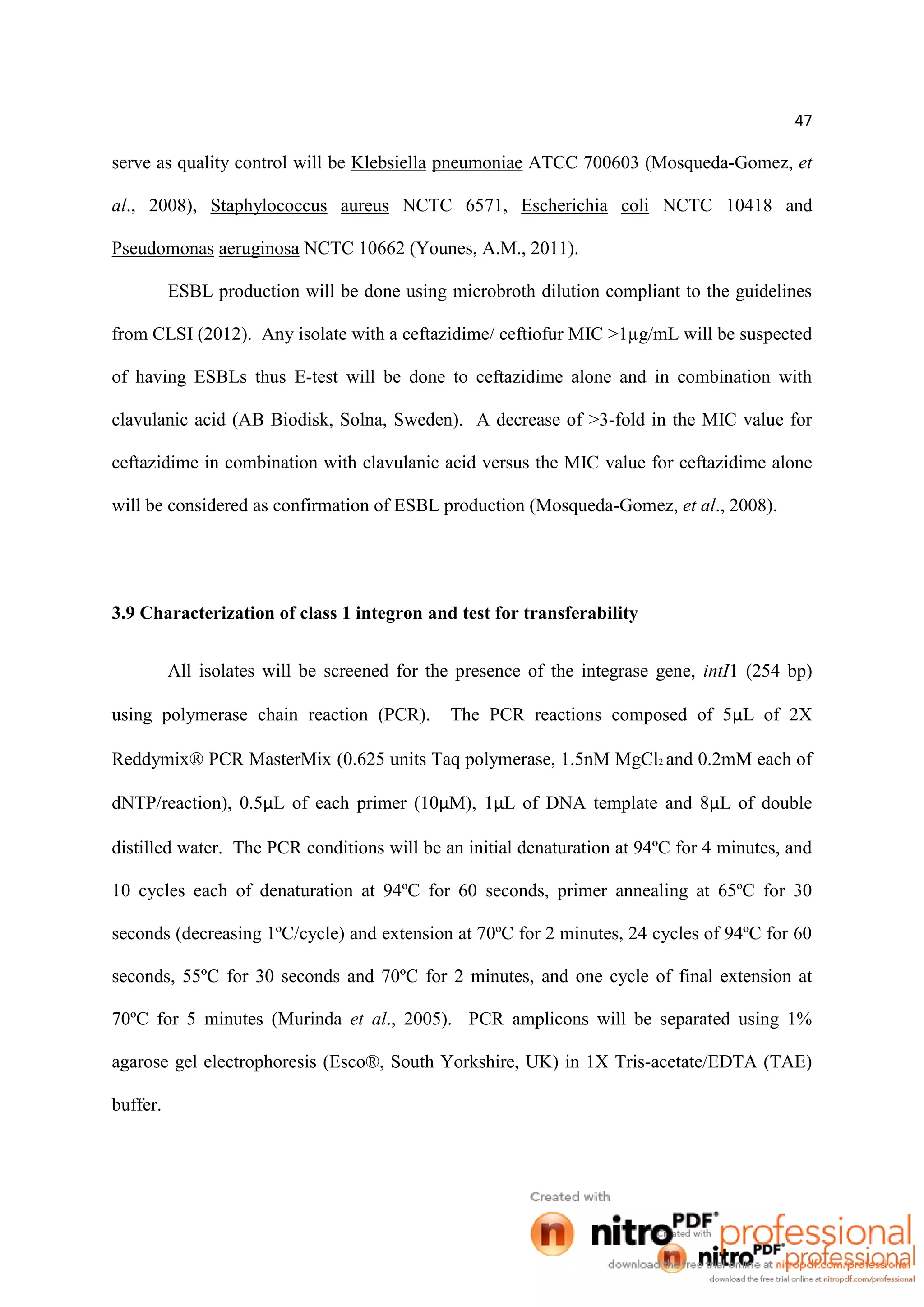 47
serve as quality control will be Klebsiella pneumoniae ATCC 700603 (Mosqueda-Gomez, et
al., 2008), Staphylococcus aureus NCTC 6571, Escherichia coli NCTC 10418 and
Pseudomonas aeruginosa NCTC 10662 (Younes, A.M., 2011).
ESBL production will be done using microbroth dilution compliant to the guidelines
from CLSI (2012). Any isolate with a ceftazidime/ ceftiofur MIC >1µg/mL will be suspected
of having ESBLs thus E-test will be done to ceftazidime alone and in combination with
clavulanic acid (AB Biodisk, Solna, Sweden). A decrease of >3-fold in the MIC value for
ceftazidime in combination with clavulanic acid versus the MIC value for ceftazidime alone
will be considered as confirmation of ESBL production (Mosqueda-Gomez, et al., 2008).
3.9 Characterization of class 1 integron and test for transferability
All isolates will be screened for the presence of the integrase gene, intI1 (254 bp)
using polymerase chain reaction (PCR). The PCR reactions composed of 5µL of 2X
Reddymix® PCR MasterMix (0.625 units Taq polymerase, 1.5nM MgCl2 and 0.2mM each of
dNTP/reaction), 0.5µL of each primer (10µM), 1µL of DNA template and 8µL of double
distilled water. The PCR conditions will be an initial denaturation at 94ºC for 4 minutes, and
10 cycles each of denaturation at 94ºC for 60 seconds, primer annealing at 65ºC for 30
seconds (decreasing 1ºC/cycle) and extension at 70ºC for 2 minutes, 24 cycles of 94ºC for 60
seconds, 55ºC for 30 seconds and 70ºC for 2 minutes, and one cycle of final extension at
70ºC for 5 minutes (Murinda et al., 2005). PCR amplicons will be separated using 1%
agarose gel electrophoresis (Esco®, South Yorkshire, UK) in 1X Tris-acetate/EDTA (TAE)
buffer.
 