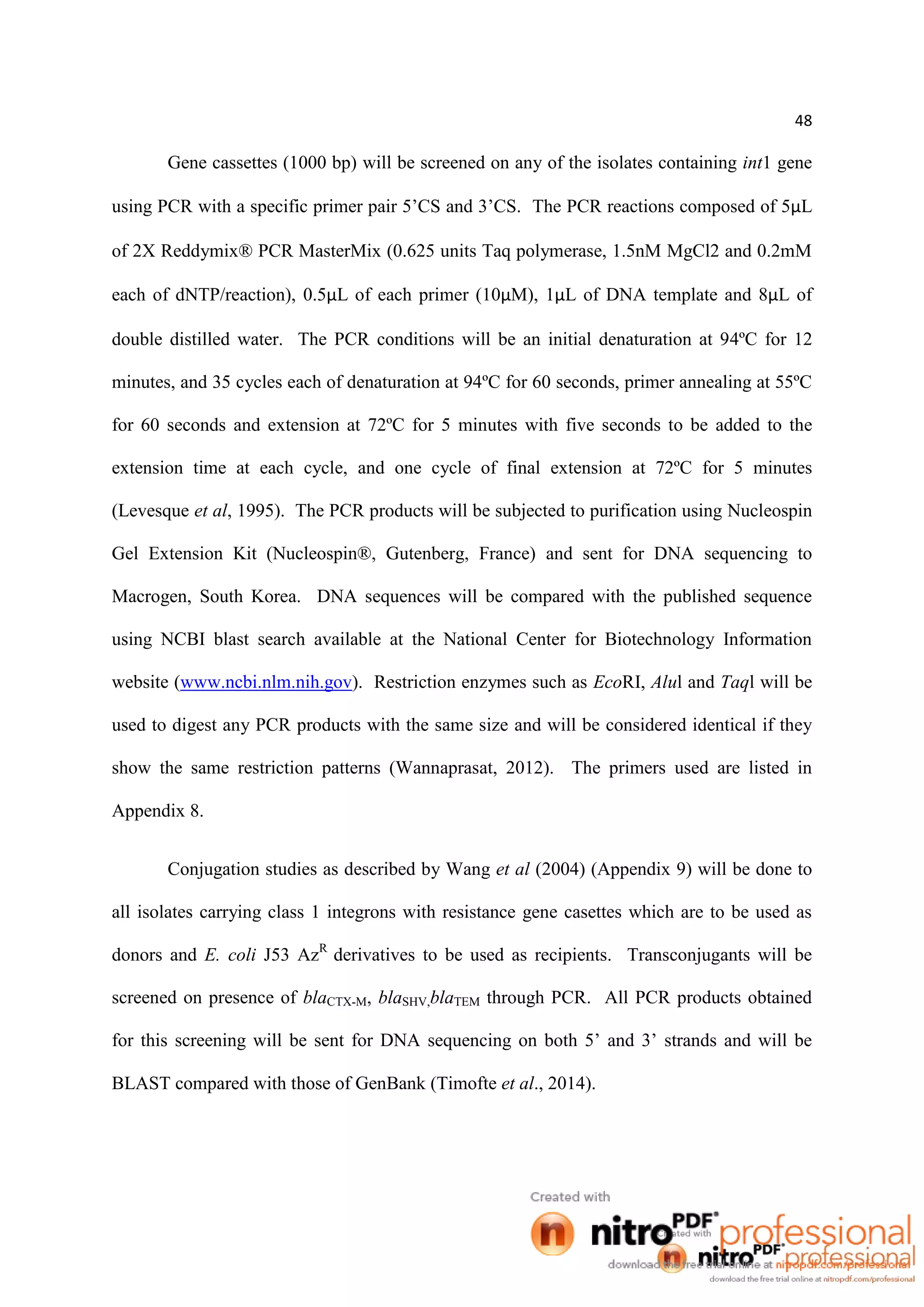 48
Gene cassettes (1000 bp) will be screened on any of the isolates containing int1 gene
using PCR with a specific primer pair 5’CS and 3’CS. The PCR reactions composed of 5µL
of 2X Reddymix® PCR MasterMix (0.625 units Taq polymerase, 1.5nM MgCl2 and 0.2mM
each of dNTP/reaction), 0.5µL of each primer (10µM), 1µL of DNA template and 8µL of
double distilled water. The PCR conditions will be an initial denaturation at 94ºC for 12
minutes, and 35 cycles each of denaturation at 94ºC for 60 seconds, primer annealing at 55ºC
for 60 seconds and extension at 72ºC for 5 minutes with five seconds to be added to the
extension time at each cycle, and one cycle of final extension at 72ºC for 5 minutes
(Levesque et al, 1995). The PCR products will be subjected to purification using Nucleospin
Gel Extension Kit (Nucleospin®, Gutenberg, France) and sent for DNA sequencing to
Macrogen, South Korea. DNA sequences will be compared with the published sequence
using NCBI blast search available at the National Center for Biotechnology Information
website (www.ncbi.nlm.nih.gov). Restriction enzymes such as EcoRI, Alul and Taql will be
used to digest any PCR products with the same size and will be considered identical if they
show the same restriction patterns (Wannaprasat, 2012). The primers used are listed in
Appendix 8.
Conjugation studies as described by Wang et al (2004) (Appendix 9) will be done to
all isolates carrying class 1 integrons with resistance gene casettes which are to be used as
donors and E. coli J53 AzR
derivatives to be used as recipients. Transconjugants will be
screened on presence of blaCTX-M, blaSHV,blaTEM through PCR. All PCR products obtained
for this screening will be sent for DNA sequencing on both 5’ and 3’ strands and will be
BLAST compared with those of GenBank (Timofte et al., 2014).
 