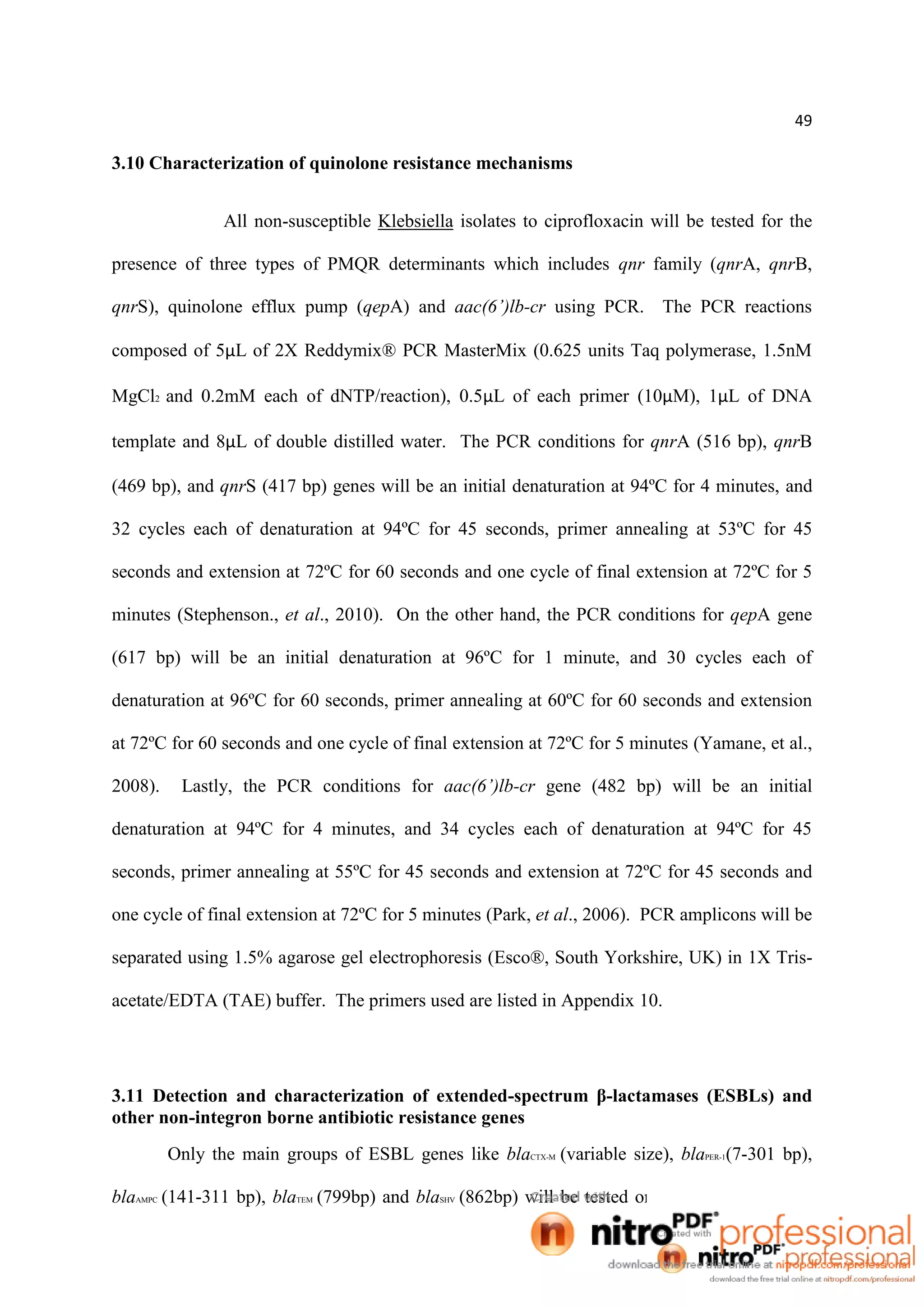 49
3.10 Characterization of quinolone resistance mechanisms
All non-susceptible Klebsiella isolates to ciprofloxacin will be tested for the
presence of three types of PMQR determinants which includes qnr family (qnrA, qnrB,
qnrS), quinolone efflux pump (qepA) and aac(6’)lb-cr using PCR. The PCR reactions
composed of 5µL of 2X Reddymix® PCR MasterMix (0.625 units Taq polymerase, 1.5nM
MgCl2 and 0.2mM each of dNTP/reaction), 0.5µL of each primer (10µM), 1µL of DNA
template and 8µL of double distilled water. The PCR conditions for qnrA (516 bp), qnrB
(469 bp), and qnrS (417 bp) genes will be an initial denaturation at 94ºC for 4 minutes, and
32 cycles each of denaturation at 94ºC for 45 seconds, primer annealing at 53ºC for 45
seconds and extension at 72ºC for 60 seconds and one cycle of final extension at 72ºC for 5
minutes (Stephenson., et al., 2010). On the other hand, the PCR conditions for qepA gene
(617 bp) will be an initial denaturation at 96ºC for 1 minute, and 30 cycles each of
denaturation at 96ºC for 60 seconds, primer annealing at 60ºC for 60 seconds and extension
at 72ºC for 60 seconds and one cycle of final extension at 72ºC for 5 minutes (Yamane, et al.,
2008). Lastly, the PCR conditions for aac(6’)lb-cr gene (482 bp) will be an initial
denaturation at 94ºC for 4 minutes, and 34 cycles each of denaturation at 94ºC for 45
seconds, primer annealing at 55ºC for 45 seconds and extension at 72ºC for 45 seconds and
one cycle of final extension at 72ºC for 5 minutes (Park, et al., 2006). PCR amplicons will be
separated using 1.5% agarose gel electrophoresis (Esco®, South Yorkshire, UK) in 1X Tris-
acetate/EDTA (TAE) buffer. The primers used are listed in Appendix 10.
3.11 Detection and characterization of extended-spectrum β-lactamases (ESBLs) and
other non-integron borne antibiotic resistance genes
Only the main groups of ESBL genes like blaCTX-M (variable size), blaPER-1(7-301 bp),
blaAMPC (141-311 bp), blaTEM (799bp) and blaSHV (862bp) will be tested on all of the Klebsiella
 