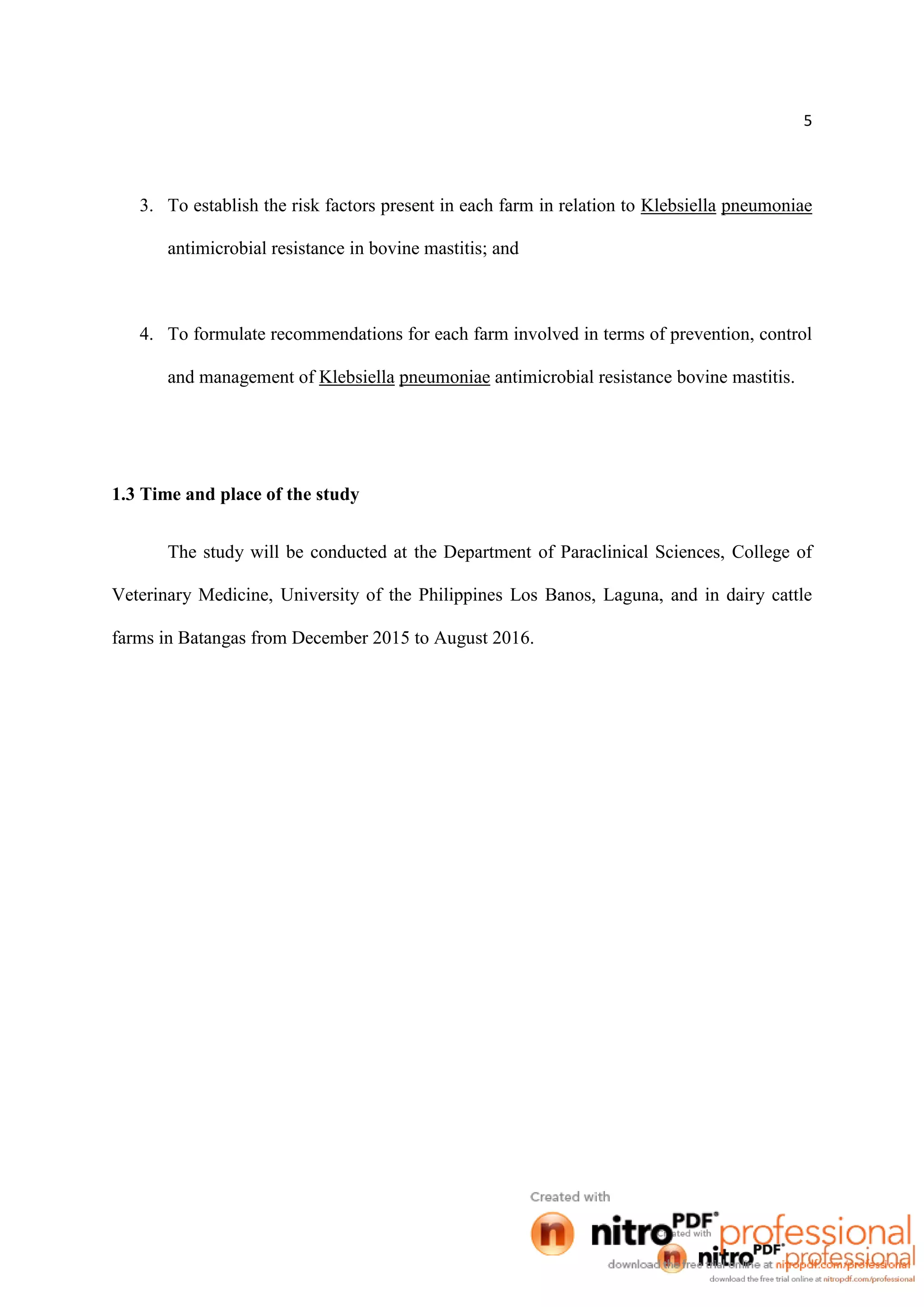 5
3. To establish the risk factors present in each farm in relation to Klebsiella pneumoniae
antimicrobial resistance in bovine mastitis; and
4. To formulate recommendations for each farm involved in terms of prevention, control
and management of Klebsiella pneumoniae antimicrobial resistance bovine mastitis.
1.3 Time and place of the study
The study will be conducted at the Department of Paraclinical Sciences, College of
Veterinary Medicine, University of the Philippines Los Banos, Laguna, and in dairy cattle
farms in Batangas from December 2015 to August 2016.
 