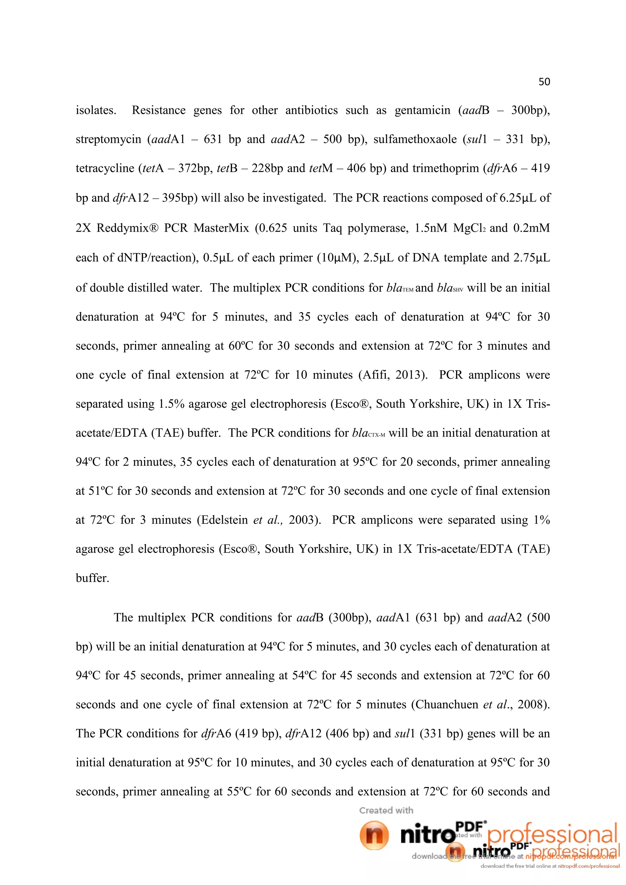 50
isolates. Resistance genes for other antibiotics such as gentamicin (aadB – 300bp),
streptomycin (aadA1 – 631 bp and aadA2 – 500 bp), sulfamethoxaole (sul1 – 331 bp),
tetracycline (tetA – 372bp, tetB – 228bp and tetM – 406 bp) and trimethoprim (dfrA6 – 419
bp and dfrA12 – 395bp) will also be investigated. The PCR reactions composed of 6.25µL of
2X Reddymix® PCR MasterMix (0.625 units Taq polymerase, 1.5nM MgCl2 and 0.2mM
each of dNTP/reaction), 0.5µL of each primer (10µM), 2.5µL of DNA template and 2.75µL
of double distilled water. The multiplex PCR conditions for blaTEM and blaSHV will be an initial
denaturation at 94ºC for 5 minutes, and 35 cycles each of denaturation at 94ºC for 30
seconds, primer annealing at 60ºC for 30 seconds and extension at 72ºC for 3 minutes and
one cycle of final extension at 72ºC for 10 minutes (Afifi, 2013). PCR amplicons were
separated using 1.5% agarose gel electrophoresis (Esco®, South Yorkshire, UK) in 1X Tris-
acetate/EDTA (TAE) buffer. The PCR conditions for blaCTX-M will be an initial denaturation at
94ºC for 2 minutes, 35 cycles each of denaturation at 95ºC for 20 seconds, primer annealing
at 51ºC for 30 seconds and extension at 72ºC for 30 seconds and one cycle of final extension
at 72ºC for 3 minutes (Edelstein et al., 2003). PCR amplicons were separated using 1%
agarose gel electrophoresis (Esco®, South Yorkshire, UK) in 1X Tris-acetate/EDTA (TAE)
buffer.
The multiplex PCR conditions for aadB (300bp), aadA1 (631 bp) and aadA2 (500
bp) will be an initial denaturation at 94ºC for 5 minutes, and 30 cycles each of denaturation at
94ºC for 45 seconds, primer annealing at 54ºC for 45 seconds and extension at 72ºC for 60
seconds and one cycle of final extension at 72ºC for 5 minutes (Chuanchuen et al., 2008).
The PCR conditions for dfrA6 (419 bp), dfrA12 (406 bp) and sul1 (331 bp) genes will be an
initial denaturation at 95ºC for 10 minutes, and 30 cycles each of denaturation at 95ºC for 30
seconds, primer annealing at 55ºC for 60 seconds and extension at 72ºC for 60 seconds and
 
