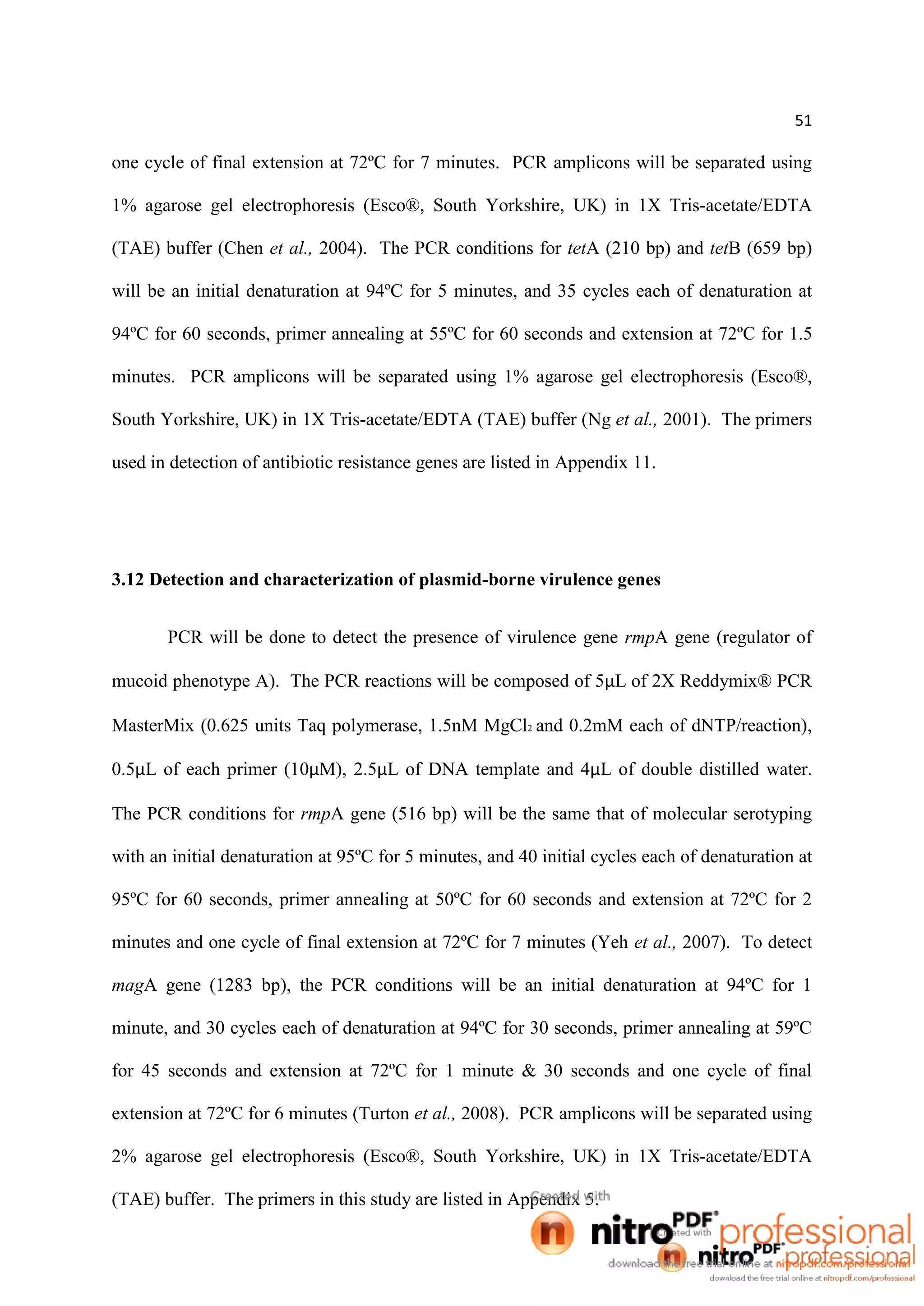 51
one cycle of final extension at 72ºC for 7 minutes. PCR amplicons will be separated using
1% agarose gel electrophoresis (Esco®, South Yorkshire, UK) in 1X Tris-acetate/EDTA
(TAE) buffer (Chen et al., 2004). The PCR conditions for tetA (210 bp) and tetB (659 bp)
will be an initial denaturation at 94ºC for 5 minutes, and 35 cycles each of denaturation at
94ºC for 60 seconds, primer annealing at 55ºC for 60 seconds and extension at 72ºC for 1.5
minutes. PCR amplicons will be separated using 1% agarose gel electrophoresis (Esco®,
South Yorkshire, UK) in 1X Tris-acetate/EDTA (TAE) buffer (Ng et al., 2001). The primers
used in detection of antibiotic resistance genes are listed in Appendix 11.
3.12 Detection and characterization of plasmid-borne virulence genes
PCR will be done to detect the presence of virulence gene rmpA gene (regulator of
mucoid phenotype A). The PCR reactions will be composed of 5µL of 2X Reddymix® PCR
MasterMix (0.625 units Taq polymerase, 1.5nM MgCl2 and 0.2mM each of dNTP/reaction),
0.5µL of each primer (10µM), 2.5µL of DNA template and 4µL of double distilled water.
The PCR conditions for rmpA gene (516 bp) will be the same that of molecular serotyping
with an initial denaturation at 95ºC for 5 minutes, and 40 initial cycles each of denaturation at
95ºC for 60 seconds, primer annealing at 50ºC for 60 seconds and extension at 72ºC for 2
minutes and one cycle of final extension at 72ºC for 7 minutes (Yeh et al., 2007). To detect
magA gene (1283 bp), the PCR conditions will be an initial denaturation at 94ºC for 1
minute, and 30 cycles each of denaturation at 94ºC for 30 seconds, primer annealing at 59ºC
for 45 seconds and extension at 72ºC for 1 minute & 30 seconds and one cycle of final
extension at 72ºC for 6 minutes (Turton et al., 2008). PCR amplicons will be separated using
2% agarose gel electrophoresis (Esco®, South Yorkshire, UK) in 1X Tris-acetate/EDTA
(TAE) buffer. The primers in this study are listed in Appendix 5.
 