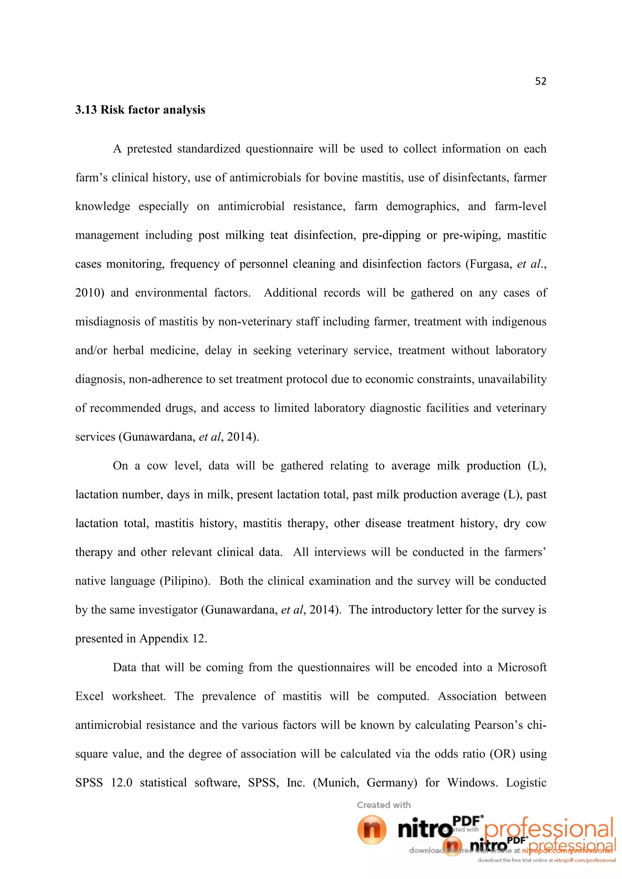 52
3.13 Risk factor analysis
A pretested standardized questionnaire will be used to collect information on each
farm’s clinical history, use of antimicrobials for bovine mastitis, use of disinfectants, farmer
knowledge especially on antimicrobial resistance, farm demographics, and farm-level
management including post milking teat disinfection, pre-dipping or pre-wiping, mastitic
cases monitoring, frequency of personnel cleaning and disinfection factors (Furgasa, et al.,
2010) and environmental factors. Additional records will be gathered on any cases of
misdiagnosis of mastitis by non-veterinary staff including farmer, treatment with indigenous
and/or herbal medicine, delay in seeking veterinary service, treatment without laboratory
diagnosis, non-adherence to set treatment protocol due to economic constraints, unavailability
of recommended drugs, and access to limited laboratory diagnostic facilities and veterinary
services (Gunawardana, et al, 2014).
On a cow level, data will be gathered relating to average milk production (L),
lactation number, days in milk, present lactation total, past milk production average (L), past
lactation total, mastitis history, mastitis therapy, other disease treatment history, dry cow
therapy and other relevant clinical data. All interviews will be conducted in the farmers’
native language (Pilipino). Both the clinical examination and the survey will be conducted
by the same investigator (Gunawardana, et al, 2014). The introductory letter for the survey is
presented in Appendix 12.
Data that will be coming from the questionnaires will be encoded into a Microsoft
Excel worksheet. The prevalence of mastitis will be computed. Association between
antimicrobial resistance and the various factors will be known by calculating Pearson’s chi-
square value, and the degree of association will be calculated via the odds ratio (OR) using
SPSS 12.0 statistical software, SPSS, Inc. (Munich, Germany) for Windows. Logistic
 