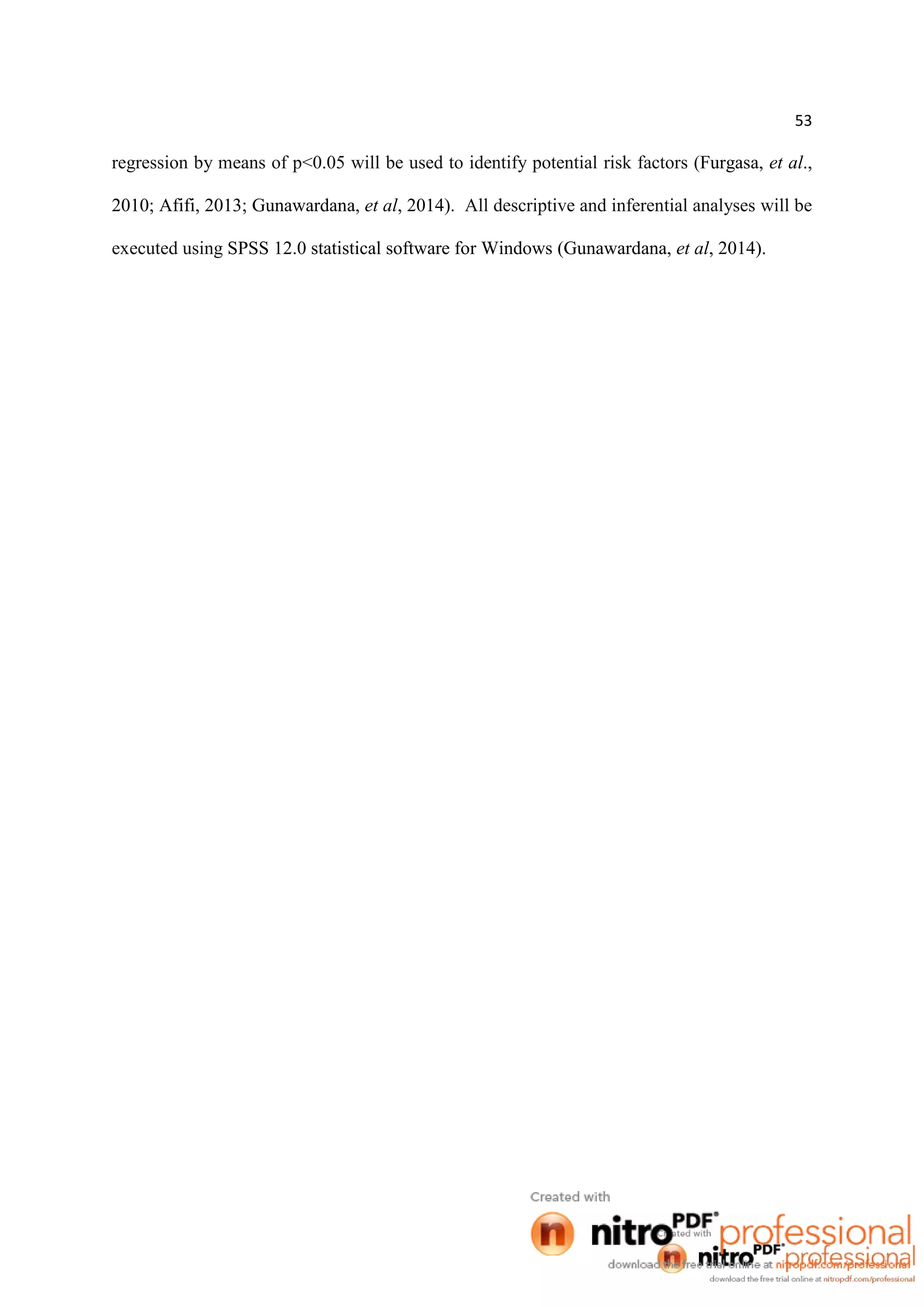 53
regression by means of p<0.05 will be used to identify potential risk factors (Furgasa, et al.,
2010; Afifi, 2013; Gunawardana, et al, 2014). All descriptive and inferential analyses will be
executed using SPSS 12.0 statistical software for Windows (Gunawardana, et al, 2014).
 