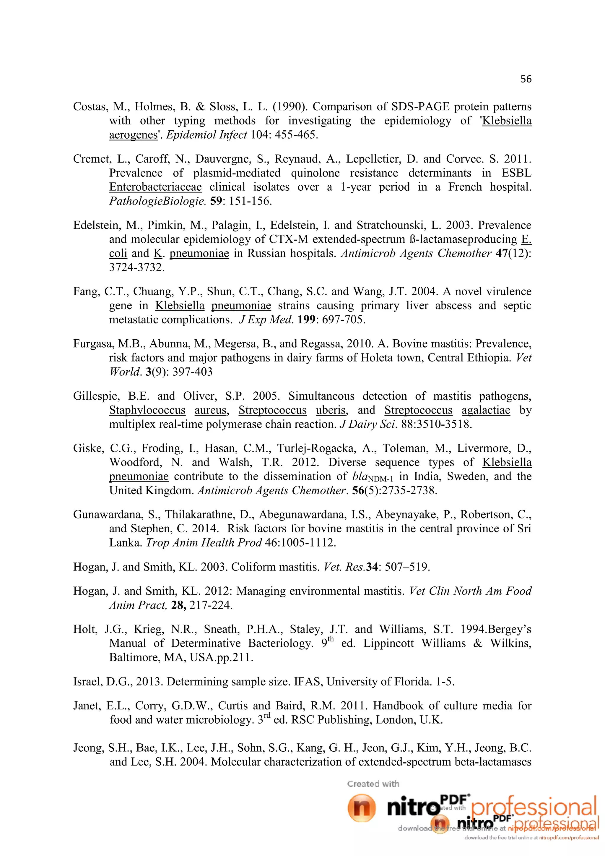 56
Costas, M., Holmes, B. & Sloss, L. L. (1990). Comparison of SDS-PAGE protein patterns
with other typing methods for investigating the epidemiology of 'Klebsiella
aerogenes'. Epidemiol Infect 104: 455-465.
Cremet, L., Caroff, N., Dauvergne, S., Reynaud, A., Lepelletier, D. and Corvec. S. 2011.
Prevalence of plasmid-mediated quinolone resistance determinants in ESBL
Enterobacteriaceae clinical isolates over a 1-year period in a French hospital.
PathologieBiologie. 59: 151-156.
Edelstein, M., Pimkin, M., Palagin, I., Edelstein, I. and Stratchounski, L. 2003. Prevalence
and molecular epidemiology of CTX-M extended-spectrum ß-lactamaseproducing E.
coli and K. pneumoniae in Russian hospitals. Antimicrob Agents Chemother 47(12):
3724-3732.
Fang, C.T., Chuang, Y.P., Shun, C.T., Chang, S.C. and Wang, J.T. 2004. A novel virulence
gene in Klebsiella pneumoniae strains causing primary liver abscess and septic
metastatic complications. J Exp Med. 199: 697-705.
Furgasa, M.B., Abunna, M., Megersa, B., and Regassa, 2010. A. Bovine mastitis: Prevalence,
risk factors and major pathogens in dairy farms of Holeta town, Central Ethiopia. Vet
World. 3(9): 397-403
Gillespie, B.E. and Oliver, S.P. 2005. Simultaneous detection of mastitis pathogens,
Staphylococcus aureus, Streptococcus uberis, and Streptococcus agalactiae by
multiplex real-time polymerase chain reaction. J Dairy Sci. 88:3510-3518.
Giske, C.G., Froding, I., Hasan, C.M., Turlej-Rogacka, A., Toleman, M., Livermore, D.,
Woodford, N. and Walsh, T.R. 2012. Diverse sequence types of Klebsiella
pneumoniae contribute to the dissemination of blaNDM-1 in India, Sweden, and the
United Kingdom. Antimicrob Agents Chemother. 56(5):2735-2738.
Gunawardana, S., Thilakarathne, D., Abegunawardana, I.S., Abeynayake, P., Robertson, C.,
and Stephen, C. 2014. Risk factors for bovine mastitis in the central province of Sri
Lanka. Trop Anim Health Prod 46:1005-1112.
Hogan, J. and Smith, KL. 2003. Coliform mastitis. Vet. Res.34: 507–519.
Hogan, J. and Smith, KL. 2012: Managing environmental mastitis. Vet Clin North Am Food
Anim Pract, 28, 217-224.
Holt, J.G., Krieg, N.R., Sneath, P.H.A., Staley, J.T. and Williams, S.T. 1994.Bergey’s
Manual of Determinative Bacteriology. 9th
ed. Lippincott Williams & Wilkins,
Baltimore, MA, USA.pp.211.
Israel, D.G., 2013. Determining sample size. IFAS, University of Florida. 1-5.
Janet, E.L., Corry, G.D.W., Curtis and Baird, R.M. 2011. Handbook of culture media for
food and water microbiology. 3rd
ed. RSC Publishing, London, U.K.
Jeong, S.H., Bae, I.K., Lee, J.H., Sohn, S.G., Kang, G. H., Jeon, G.J., Kim, Y.H., Jeong, B.C.
and Lee, S.H. 2004. Molecular characterization of extended-spectrum beta-lactamases
 
