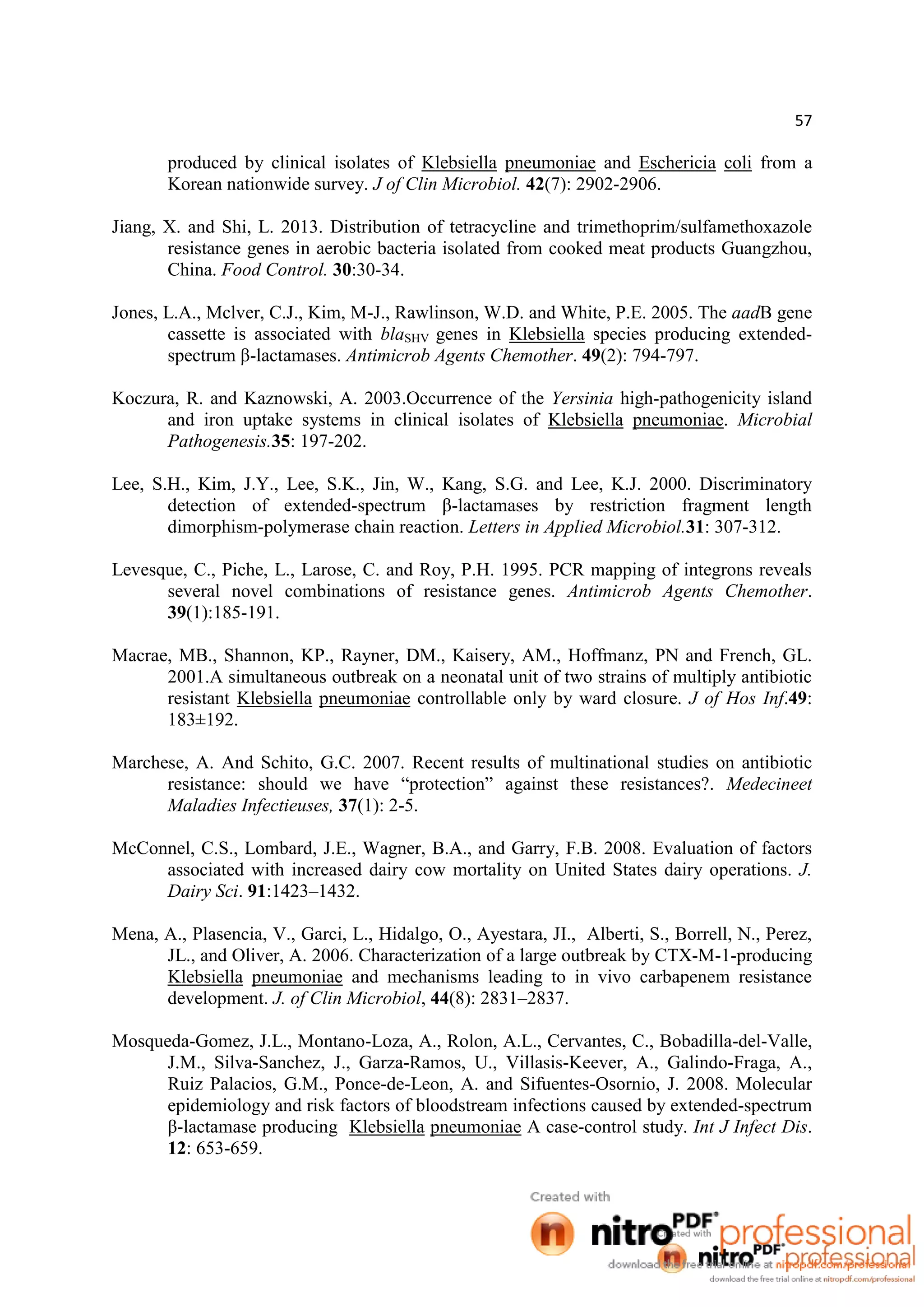 57
produced by clinical isolates of Klebsiella pneumoniae and Eschericia coli from a
Korean nationwide survey. J of Clin Microbiol. 42(7): 2902-2906.
Jiang, X. and Shi, L. 2013. Distribution of tetracycline and trimethoprim/sulfamethoxazole
resistance genes in aerobic bacteria isolated from cooked meat products Guangzhou,
China. Food Control. 30:30-34.
Jones, L.A., Mclver, C.J., Kim, M-J., Rawlinson, W.D. and White, P.E. 2005. The aadB gene
cassette is associated with blaSHV genes in Klebsiella species producing extended-
spectrum β-lactamases. Antimicrob Agents Chemother. 49(2): 794-797.
Koczura, R. and Kaznowski, A. 2003.Occurrence of the Yersinia high-pathogenicity island
and iron uptake systems in clinical isolates of Klebsiella pneumoniae. Microbial
Pathogenesis.35: 197-202.
Lee, S.H., Kim, J.Y., Lee, S.K., Jin, W., Kang, S.G. and Lee, K.J. 2000. Discriminatory
detection of extended-spectrum β-lactamases by restriction fragment length
dimorphism-polymerase chain reaction. Letters in Applied Microbiol.31: 307-312.
Levesque, C., Piche, L., Larose, C. and Roy, P.H. 1995. PCR mapping of integrons reveals
several novel combinations of resistance genes. Antimicrob Agents Chemother.
39(1):185-191.
Macrae, MB., Shannon, KP., Rayner, DM., Kaisery, AM., Hoffmanz, PN and French, GL.
2001.A simultaneous outbreak on a neonatal unit of two strains of multiply antibiotic
resistant Klebsiella pneumoniae controllable only by ward closure. J of Hos Inf.49:
183±192.
Marchese, A. And Schito, G.C. 2007. Recent results of multinational studies on antibiotic
resistance: should we have “protection” against these resistances?. Medecineet
Maladies Infectieuses, 37(1): 2-5.
McConnel, C.S., Lombard, J.E., Wagner, B.A., and Garry, F.B. 2008. Evaluation of factors
associated with increased dairy cow mortality on United States dairy operations. J.
Dairy Sci. 91:1423–1432.
Mena, A., Plasencia, V., Garci, L., Hidalgo, O., Ayestara, JI., Alberti, S., Borrell, N., Perez,
JL., and Oliver, A. 2006. Characterization of a large outbreak by CTX-M-1-producing
Klebsiella pneumoniae and mechanisms leading to in vivo carbapenem resistance
development. J. of Clin Microbiol, 44(8): 2831–2837.
Mosqueda-Gomez, J.L., Montano-Loza, A., Rolon, A.L., Cervantes, C., Bobadilla-del-Valle,
J.M., Silva-Sanchez, J., Garza-Ramos, U., Villasis-Keever, A., Galindo-Fraga, A.,
Ruiz Palacios, G.M., Ponce-de-Leon, A. and Sifuentes-Osornio, J. 2008. Molecular
epidemiology and risk factors of bloodstream infections caused by extended-spectrum
β-lactamase producing Klebsiella pneumoniae A case-control study. Int J Infect Dis.
12: 653-659.
 