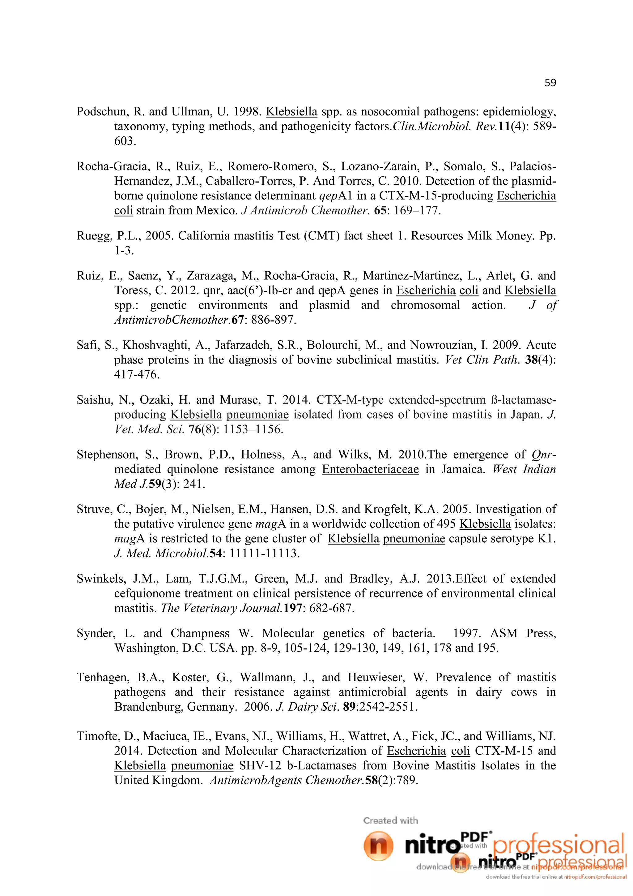 59
Podschun, R. and Ullman, U. 1998. Klebsiella spp. as nosocomial pathogens: epidemiology,
taxonomy, typing methods, and pathogenicity factors.Clin.Microbiol. Rev.11(4): 589-
603.
Rocha-Gracia, R., Ruiz, E., Romero-Romero, S., Lozano-Zarain, P., Somalo, S., Palacios-
Hernandez, J.M., Caballero-Torres, P. And Torres, C. 2010. Detection of the plasmid-
borne quinolone resistance determinant qepA1 in a CTX-M-15-producing Escherichia
coli strain from Mexico. J Antimicrob Chemother. 65: 169–177.
Ruegg, P.L., 2005. California mastitis Test (CMT) fact sheet 1. Resources Milk Money. Pp.
1-3.
Ruiz, E., Saenz, Y., Zarazaga, M., Rocha-Gracia, R., Martinez-Martinez, L., Arlet, G. and
Toress, C. 2012. qnr, aac(6’)-Ib-cr and qepA genes in Escherichia coli and Klebsiella
spp.: genetic environments and plasmid and chromosomal action. J of
AntimicrobChemother.67: 886-897.
Safi, S., Khoshvaghti, A., Jafarzadeh, S.R., Bolourchi, M., and Nowrouzian, I. 2009. Acute
phase proteins in the diagnosis of bovine subclinical mastitis. Vet Clin Path. 38(4):
417-476.
Saishu, N., Ozaki, H. and Murase, T. 2014. CTX-M-type extended-spectrum ß-lactamase-
producing Klebsiella pneumoniae isolated from cases of bovine mastitis in Japan. J.
Vet. Med. Sci. 76(8): 1153–1156.
Stephenson, S., Brown, P.D., Holness, A., and Wilks, M. 2010.The emergence of Qnr-
mediated quinolone resistance among Enterobacteriaceae in Jamaica. West Indian
Med J.59(3): 241.
Struve, C., Bojer, M., Nielsen, E.M., Hansen, D.S. and Krogfelt, K.A. 2005. Investigation of
the putative virulence gene magA in a worldwide collection of 495 Klebsiella isolates:
magA is restricted to the gene cluster of Klebsiella pneumoniae capsule serotype K1.
J. Med. Microbiol.54: 11111-11113.
Swinkels, J.M., Lam, T.J.G.M., Green, M.J. and Bradley, A.J. 2013.Effect of extended
cefquionome treatment on clinical persistence of recurrence of environmental clinical
mastitis. The Veterinary Journal.197: 682-687.
Synder, L. and Champness W. Molecular genetics of bacteria. 1997. ASM Press,
Washington, D.C. USA. pp. 8-9, 105-124, 129-130, 149, 161, 178 and 195.
Tenhagen, B.A., Koster, G., Wallmann, J., and Heuwieser, W. Prevalence of mastitis
pathogens and their resistance against antimicrobial agents in dairy cows in
Brandenburg, Germany. 2006. J. Dairy Sci. 89:2542-2551.
Timofte, D., Maciuca, IE., Evans, NJ., Williams, H., Wattret, A., Fick, JC., and Williams, NJ.
2014. Detection and Molecular Characterization of Escherichia coli CTX-M-15 and
Klebsiella pneumoniae SHV-12 b-Lactamases from Bovine Mastitis Isolates in the
United Kingdom. AntimicrobAgents Chemother.58(2):789.
 