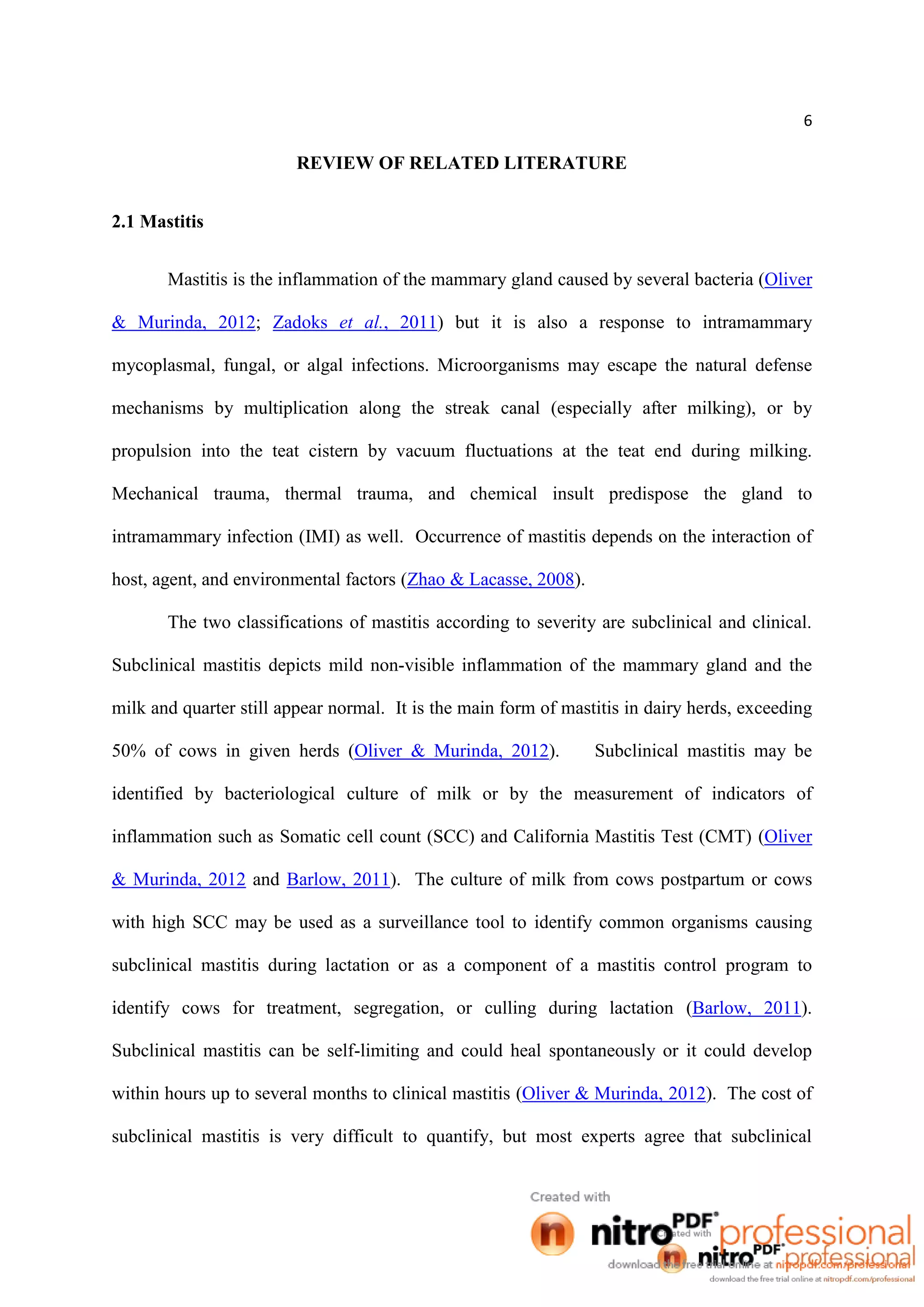 6
REVIEW OF RELATED LITERATURE
2.1 Mastitis
Mastitis is the inflammation of the mammary gland caused by several bacteria (Oliver
& Murinda, 2012; Zadoks et al., 2011) but it is also a response to intramammary
mycoplasmal, fungal, or algal infections. Microorganisms may escape the natural defense
mechanisms by multiplication along the streak canal (especially after milking), or by
propulsion into the teat cistern by vacuum fluctuations at the teat end during milking.
Mechanical trauma, thermal trauma, and chemical insult predispose the gland to
intramammary infection (IMI) as well. Occurrence of mastitis depends on the interaction of
host, agent, and environmental factors (Zhao & Lacasse, 2008).
The two classifications of mastitis according to severity are subclinical and clinical.
Subclinical mastitis depicts mild non-visible inflammation of the mammary gland and the
milk and quarter still appear normal. It is the main form of mastitis in dairy herds, exceeding
50% of cows in given herds (Oliver & Murinda, 2012). Subclinical mastitis may be
identified by bacteriological culture of milk or by the measurement of indicators of
inflammation such as Somatic cell count (SCC) and California Mastitis Test (CMT) (Oliver
& Murinda, 2012 and Barlow, 2011). The culture of milk from cows postpartum or cows
with high SCC may be used as a surveillance tool to identify common organisms causing
subclinical mastitis during lactation or as a component of a mastitis control program to
identify cows for treatment, segregation, or culling during lactation (Barlow, 2011).
Subclinical mastitis can be self-limiting and could heal spontaneously or it could develop
within hours up to several months to clinical mastitis (Oliver & Murinda, 2012). The cost of
subclinical mastitis is very difficult to quantify, but most experts agree that subclinical
 