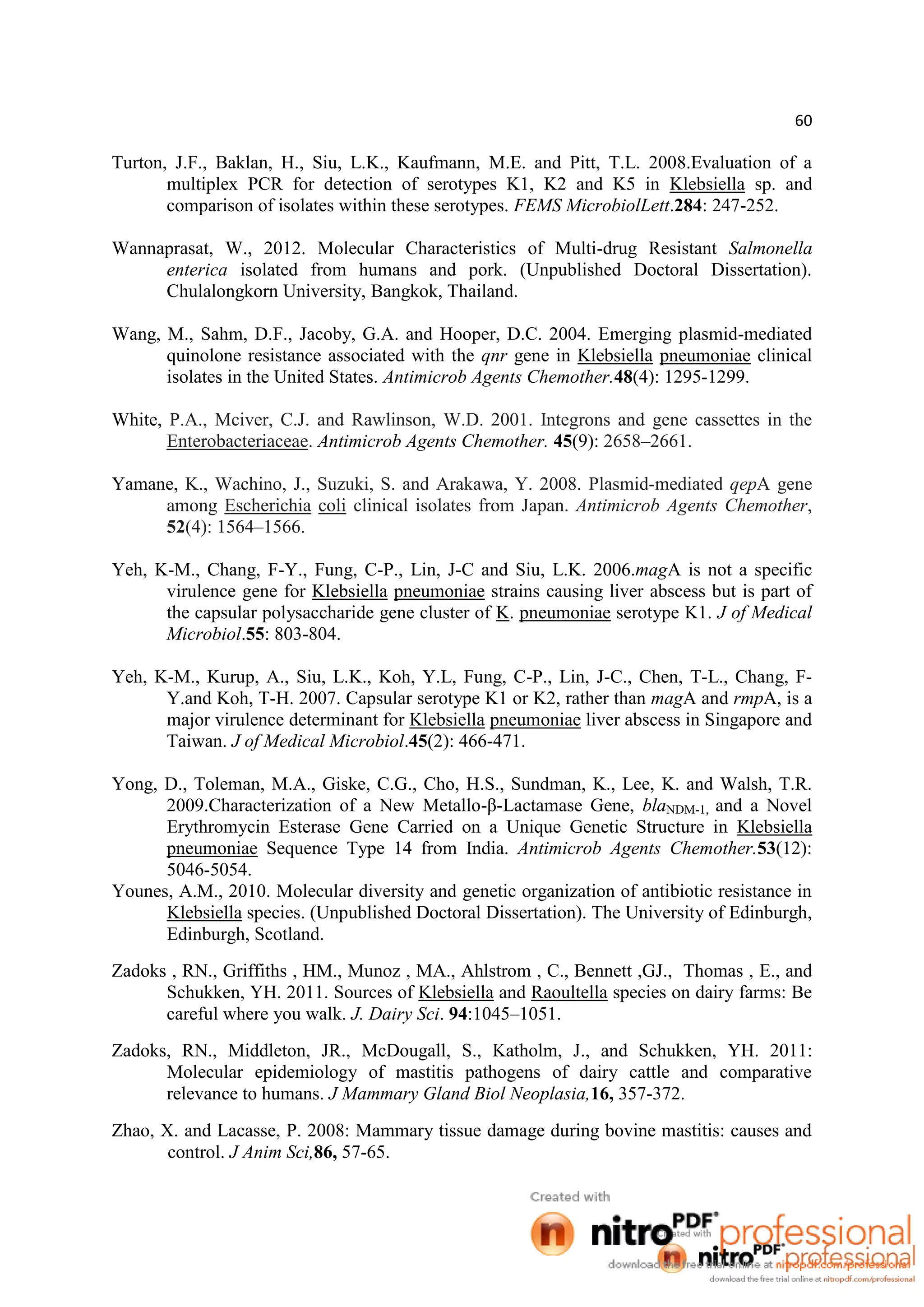 60
Turton, J.F., Baklan, H., Siu, L.K., Kaufmann, M.E. and Pitt, T.L. 2008.Evaluation of a
multiplex PCR for detection of serotypes K1, K2 and K5 in Klebsiella sp. and
comparison of isolates within these serotypes. FEMS MicrobiolLett.284: 247-252.
Wannaprasat, W., 2012. Molecular Characteristics of Multi-drug Resistant Salmonella
enterica isolated from humans and pork. (Unpublished Doctoral Dissertation).
Chulalongkorn University, Bangkok, Thailand.
Wang, M., Sahm, D.F., Jacoby, G.A. and Hooper, D.C. 2004. Emerging plasmid-mediated
quinolone resistance associated with the qnr gene in Klebsiella pneumoniae clinical
isolates in the United States. Antimicrob Agents Chemother.48(4): 1295-1299.
White, P.A., Mciver, C.J. and Rawlinson, W.D. 2001. Integrons and gene cassettes in the
Enterobacteriaceae. Antimicrob Agents Chemother. 45(9): 2658–2661.
Yamane, K., Wachino, J., Suzuki, S. and Arakawa, Y. 2008. Plasmid-mediated qepA gene
among Escherichia coli clinical isolates from Japan. Antimicrob Agents Chemother,
52(4): 1564–1566.
Yeh, K-M., Chang, F-Y., Fung, C-P., Lin, J-C and Siu, L.K. 2006.magA is not a specific
virulence gene for Klebsiella pneumoniae strains causing liver abscess but is part of
the capsular polysaccharide gene cluster of K. pneumoniae serotype K1. J of Medical
Microbiol.55: 803-804.
Yeh, K-M., Kurup, A., Siu, L.K., Koh, Y.L, Fung, C-P., Lin, J-C., Chen, T-L., Chang, F-
Y.and Koh, T-H. 2007. Capsular serotype K1 or K2, rather than magA and rmpA, is a
major virulence determinant for Klebsiella pneumoniae liver abscess in Singapore and
Taiwan. J of Medical Microbiol.45(2): 466-471.
Yong, D., Toleman, M.A., Giske, C.G., Cho, H.S., Sundman, K., Lee, K. and Walsh, T.R.
2009.Characterization of a New Metallo-β-Lactamase Gene, blaNDM-1, and a Novel
Erythromycin Esterase Gene Carried on a Unique Genetic Structure in Klebsiella
pneumoniae Sequence Type 14 from India. Antimicrob Agents Chemother.53(12):
5046-5054.
Younes, A.M., 2010. Molecular diversity and genetic organization of antibiotic resistance in
Klebsiella species. (Unpublished Doctoral Dissertation). The University of Edinburgh,
Edinburgh, Scotland.
Zadoks , RN., Griffiths , HM., Munoz , MA., Ahlstrom , C., Bennett ,GJ., Thomas , E., and
Schukken, YH. 2011. Sources of Klebsiella and Raoultella species on dairy farms: Be
careful where you walk. J. Dairy Sci. 94:1045–1051.
Zadoks, RN., Middleton, JR., McDougall, S., Katholm, J., and Schukken, YH. 2011:
Molecular epidemiology of mastitis pathogens of dairy cattle and comparative
relevance to humans. J Mammary Gland Biol Neoplasia,16, 357-372.
Zhao, X. and Lacasse, P. 2008: Mammary tissue damage during bovine mastitis: causes and
control. J Anim Sci,86, 57-65.
 