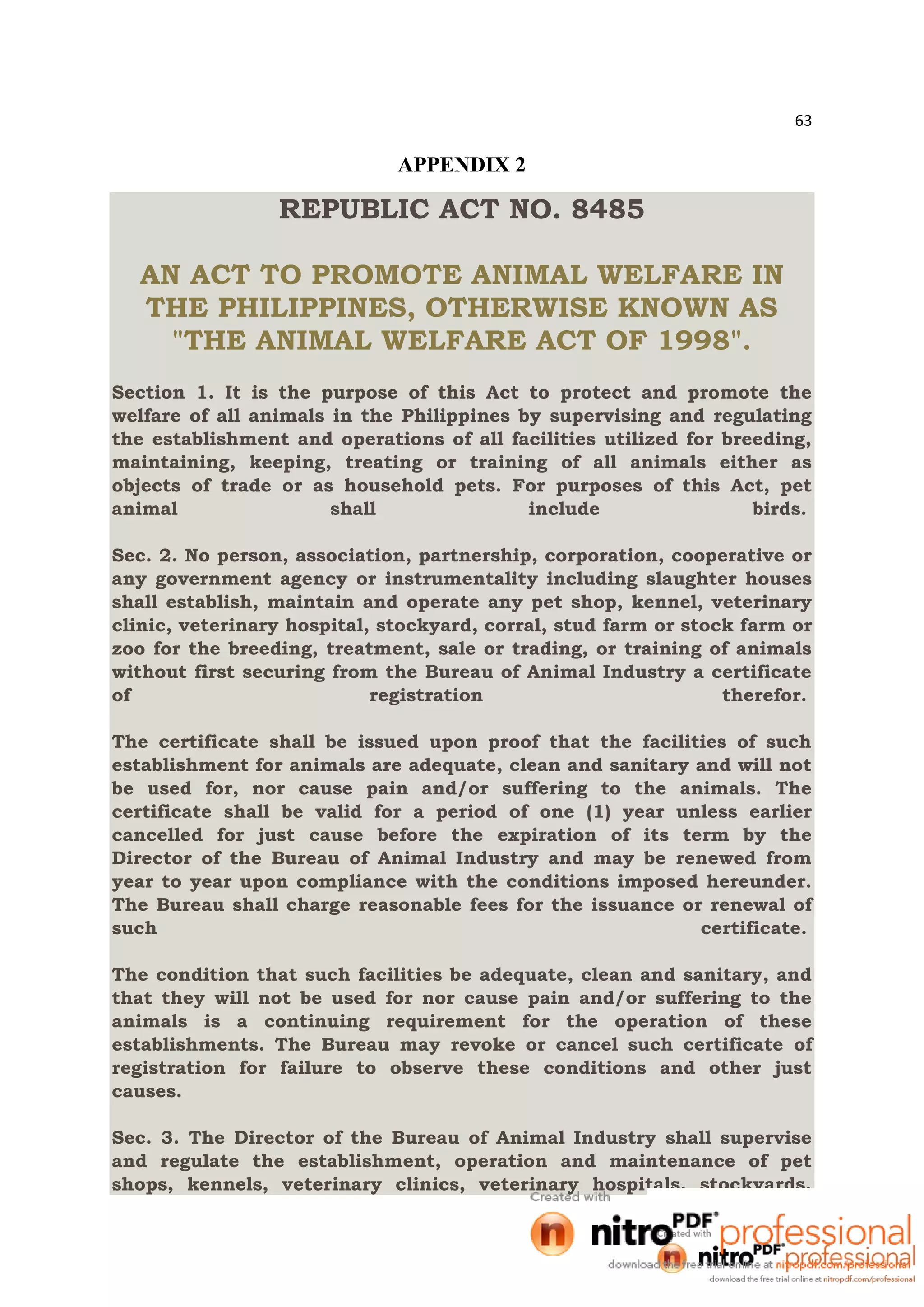 63
APPENDIX 2
REPUBLIC ACT NO. 8485
AN ACT TO PROMOTE ANIMAL WELFARE IN
THE PHILIPPINES, OTHERWISE KNOWN AS
"THE ANIMAL WELFARE ACT OF 1998".
Section 1. It is the purpose of this Act to protect and promote the
welfare of all animals in the Philippines by supervising and regulating
the establishment and operations of all facilities utilized for breeding,
maintaining, keeping, treating or training of all animals either as
objects of trade or as household pets. For purposes of this Act, pet
animal shall include birds.
Sec. 2. No person, association, partnership, corporation, cooperative or
any government agency or instrumentality including slaughter houses
shall establish, maintain and operate any pet shop, kennel, veterinary
clinic, veterinary hospital, stockyard, corral, stud farm or stock farm or
zoo for the breeding, treatment, sale or trading, or training of animals
without first securing from the Bureau of Animal Industry a certificate
of registration therefor.
The certificate shall be issued upon proof that the facilities of such
establishment for animals are adequate, clean and sanitary and will not
be used for, nor cause pain and/or suffering to the animals. The
certificate shall be valid for a period of one (1) year unless earlier
cancelled for just cause before the expiration of its term by the
Director of the Bureau of Animal Industry and may be renewed from
year to year upon compliance with the conditions imposed hereunder.
The Bureau shall charge reasonable fees for the issuance or renewal of
such certificate.
The condition that such facilities be adequate, clean and sanitary, and
that they will not be used for nor cause pain and/or suffering to the
animals is a continuing requirement for the operation of these
establishments. The Bureau may revoke or cancel such certificate of
registration for failure to observe these conditions and other just
causes.
Sec. 3. The Director of the Bureau of Animal Industry shall supervise
and regulate the establishment, operation and maintenance of pet
shops, kennels, veterinary clinics, veterinary hospitals, stockyards,
 