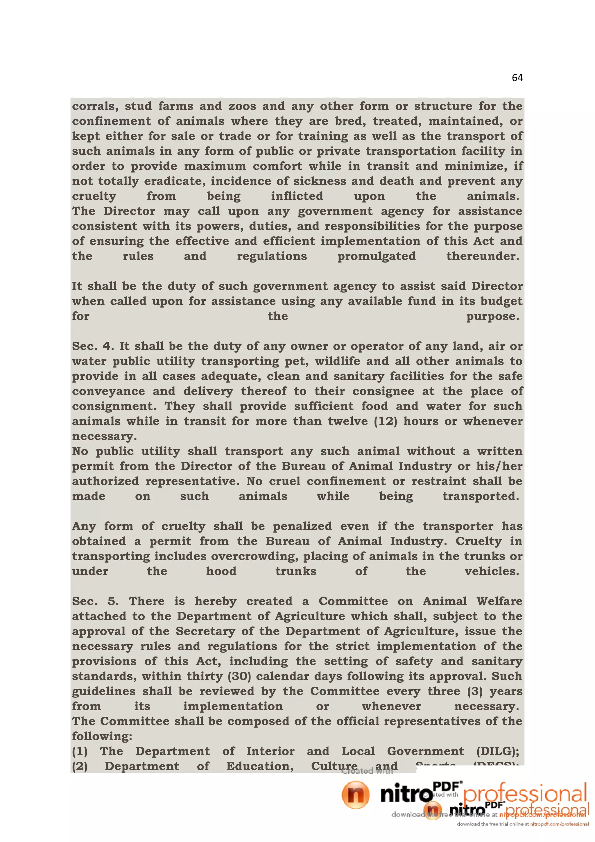 64
corrals, stud farms and zoos and any other form or structure for the
confinement of animals where they are bred, treated, maintained, or
kept either for sale or trade or for training as well as the transport of
such animals in any form of public or private transportation facility in
order to provide maximum comfort while in transit and minimize, if
not totally eradicate, incidence of sickness and death and prevent any
cruelty from being inflicted upon the animals.
The Director may call upon any government agency for assistance
consistent with its powers, duties, and responsibilities for the purpose
of ensuring the effective and efficient implementation of this Act and
the rules and regulations promulgated thereunder.
It shall be the duty of such government agency to assist said Director
when called upon for assistance using any available fund in its budget
for the purpose.
Sec. 4. It shall be the duty of any owner or operator of any land, air or
water public utility transporting pet, wildlife and all other animals to
provide in all cases adequate, clean and sanitary facilities for the safe
conveyance and delivery thereof to their consignee at the place of
consignment. They shall provide sufficient food and water for such
animals while in transit for more than twelve (12) hours or whenever
necessary.
No public utility shall transport any such animal without a written
permit from the Director of the Bureau of Animal Industry or his/her
authorized representative. No cruel confinement or restraint shall be
made on such animals while being transported.
Any form of cruelty shall be penalized even if the transporter has
obtained a permit from the Bureau of Animal Industry. Cruelty in
transporting includes overcrowding, placing of animals in the trunks or
under the hood trunks of the vehicles.
Sec. 5. There is hereby created a Committee on Animal Welfare
attached to the Department of Agriculture which shall, subject to the
approval of the Secretary of the Department of Agriculture, issue the
necessary rules and regulations for the strict implementation of the
provisions of this Act, including the setting of safety and sanitary
standards, within thirty (30) calendar days following its approval. Such
guidelines shall be reviewed by the Committee every three (3) years
from its implementation or whenever necessary.
The Committee shall be composed of the official representatives of the
following:cralaw
(1) The Department of Interior and Local Government (DILG);
(2) Department of Education, Culture and Sports (DECS);
 