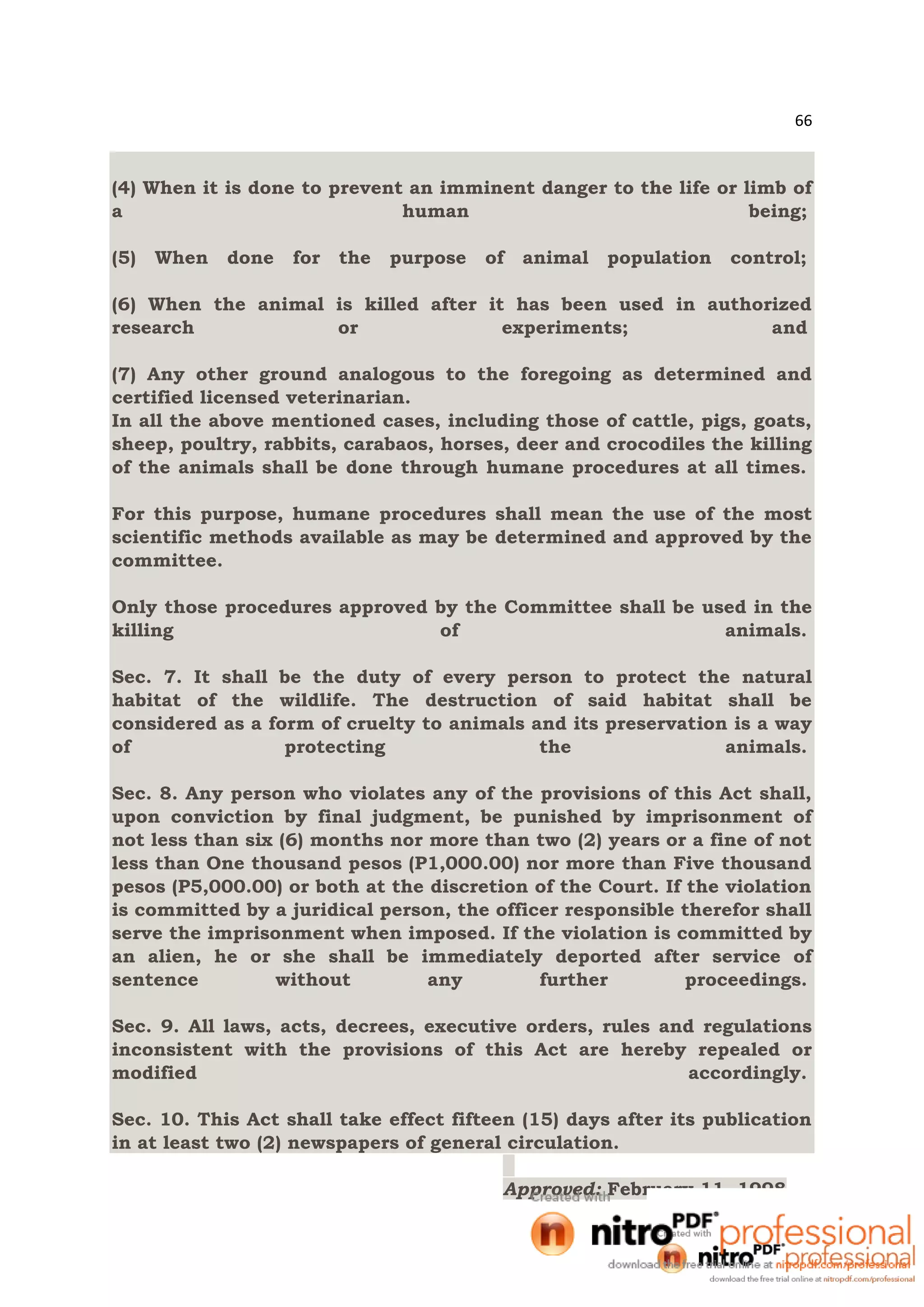 66
(4) When it is done to prevent an imminent danger to the life or limb of
a human being;
(5) When done for the purpose of animal population control;
(6) When the animal is killed after it has been used in authorized
research or experiments; and
(7) Any other ground analogous to the foregoing as determined and
certified licensed veterinarian.
In all the above mentioned cases, including those of cattle, pigs, goats,
sheep, poultry, rabbits, carabaos, horses, deer and crocodiles the killing
of the animals shall be done through humane procedures at all times.
For this purpose, humane procedures shall mean the use of the most
scientific methods available as may be determined and approved by the
committee.
Only those procedures approved by the Committee shall be used in the
killing of animals.
Sec. 7. It shall be the duty of every person to protect the natural
habitat of the wildlife. The destruction of said habitat shall be
considered as a form of cruelty to animals and its preservation is a way
of protecting the animals.
Sec. 8. Any person who violates any of the provisions of this Act shall,
upon conviction by final judgment, be punished by imprisonment of
not less than six (6) months nor more than two (2) years or a fine of not
less than One thousand pesos (P1,000.00) nor more than Five thousand
pesos (P5,000.00) or both at the discretion of the Court. If the violation
is committed by a juridical person, the officer responsible therefor shall
serve the imprisonment when imposed. If the violation is committed by
an alien, he or she shall be immediately deported after service of
sentence without any further proceedings.
Sec. 9. All laws, acts, decrees, executive orders, rules and regulations
inconsistent with the provisions of this Act are hereby repealed or
modified accordingly.
Sec. 10. This Act shall take effect fifteen (15) days after its publication
in at least two (2) newspapers of general circulation.
Approved: February 11, 1998
 