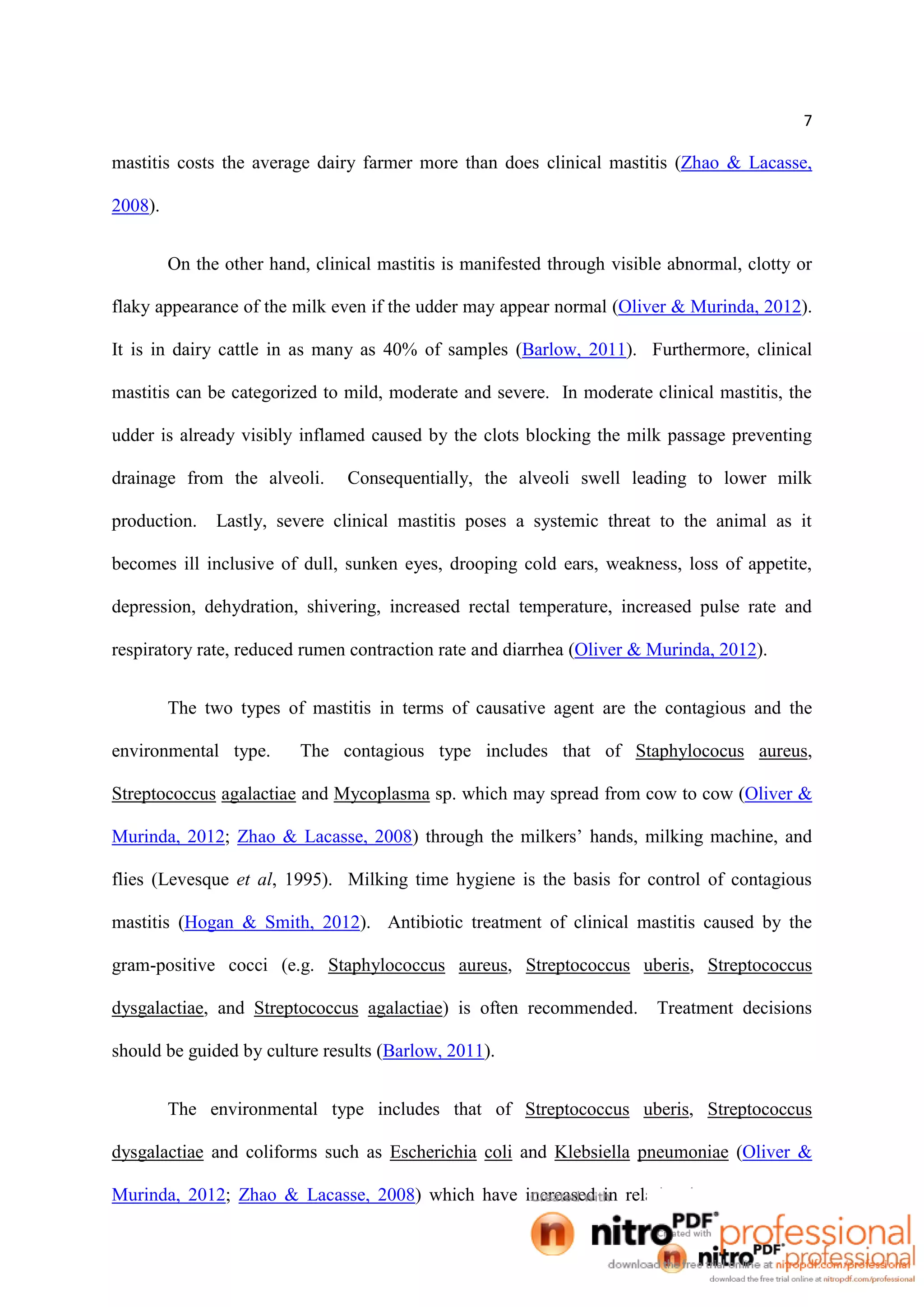 7
mastitis costs the average dairy farmer more than does clinical mastitis (Zhao & Lacasse,
2008).
On the other hand, clinical mastitis is manifested through visible abnormal, clotty or
flaky appearance of the milk even if the udder may appear normal (Oliver & Murinda, 2012).
It is in dairy cattle in as many as 40% of samples (Barlow, 2011). Furthermore, clinical
mastitis can be categorized to mild, moderate and severe. In moderate clinical mastitis, the
udder is already visibly inflamed caused by the clots blocking the milk passage preventing
drainage from the alveoli. Consequentially, the alveoli swell leading to lower milk
production. Lastly, severe clinical mastitis poses a systemic threat to the animal as it
becomes ill inclusive of dull, sunken eyes, drooping cold ears, weakness, loss of appetite,
depression, dehydration, shivering, increased rectal temperature, increased pulse rate and
respiratory rate, reduced rumen contraction rate and diarrhea (Oliver & Murinda, 2012).
The two types of mastitis in terms of causative agent are the contagious and the
environmental type. The contagious type includes that of Staphylococus aureus,
Streptococcus agalactiae and Mycoplasma sp. which may spread from cow to cow (Oliver &
Murinda, 2012; Zhao & Lacasse, 2008) through the milkers’ hands, milking machine, and
flies (Levesque et al, 1995). Milking time hygiene is the basis for control of contagious
mastitis (Hogan & Smith, 2012). Antibiotic treatment of clinical mastitis caused by the
gram-positive cocci (e.g. Staphylococcus aureus, Streptococcus uberis, Streptococcus
dysgalactiae, and Streptococcus agalactiae) is often recommended. Treatment decisions
should be guided by culture results (Barlow, 2011).
The environmental type includes that of Streptococcus uberis, Streptococcus
dysgalactiae and coliforms such as Escherichia coli and Klebsiella pneumoniae (Oliver &
Murinda, 2012; Zhao & Lacasse, 2008) which have increased in relative importance as a
 