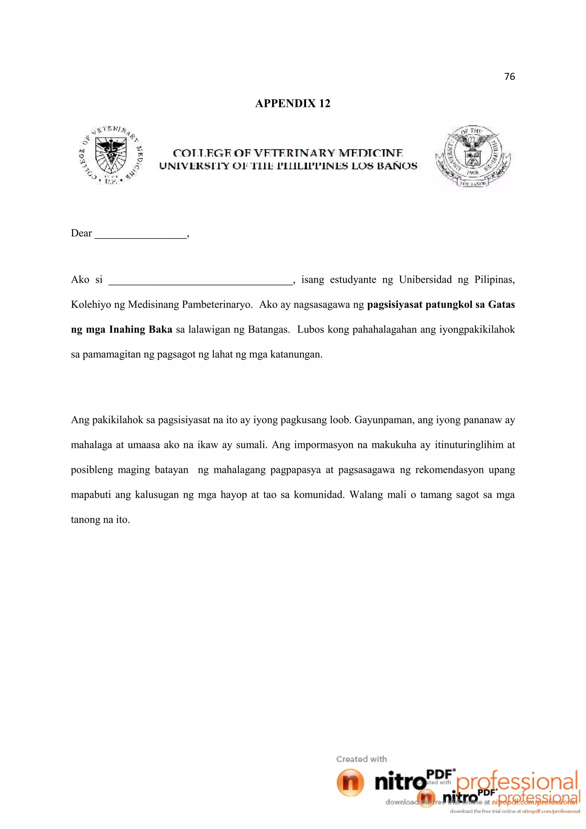 76
APPENDIX 12
Dear _________________,
Ako si __________________________________, isang estudyante ng Unibersidad ng Pilipinas,
Kolehiyo ng Medisinang Pambeterinaryo. Ako ay nagsasagawa ng pagsisiyasat patungkol sa Gatas
ng mga Inahing Baka sa lalawigan ng Batangas. Lubos kong pahahalagahan ang iyongpakikilahok
sa pamamagitan ng pagsagot ng lahat ng mga katanungan.
Ang pakikilahok sa pagsisiyasat na ito ay iyong pagkusang loob. Gayunpaman, ang iyong pananaw ay
mahalaga at umaasa ako na ikaw ay sumali. Ang impormasyon na makukuha ay itinuturinglihim at
posibleng maging batayan ng mahalagang pagpapasya at pagsasagawa ng rekomendasyon upang
mapabuti ang kalusugan ng mga hayop at tao sa komunidad. Walang mali o tamang sagot sa mga
tanong na ito.
 