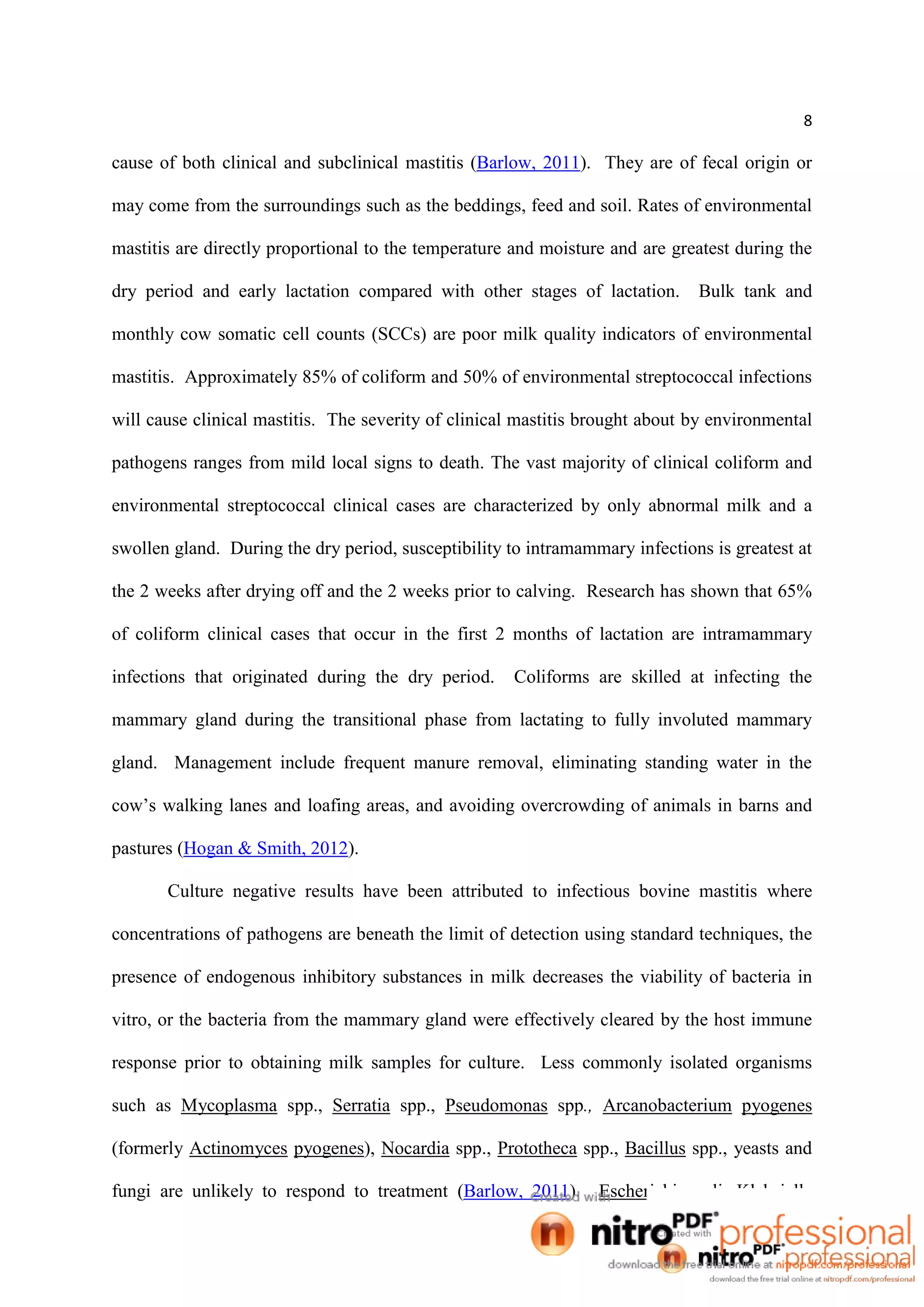8
cause of both clinical and subclinical mastitis (Barlow, 2011). They are of fecal origin or
may come from the surroundings such as the beddings, feed and soil. Rates of environmental
mastitis are directly proportional to the temperature and moisture and are greatest during the
dry period and early lactation compared with other stages of lactation. Bulk tank and
monthly cow somatic cell counts (SCCs) are poor milk quality indicators of environmental
mastitis. Approximately 85% of coliform and 50% of environmental streptococcal infections
will cause clinical mastitis. The severity of clinical mastitis brought about by environmental
pathogens ranges from mild local signs to death. The vast majority of clinical coliform and
environmental streptococcal clinical cases are characterized by only abnormal milk and a
swollen gland. During the dry period, susceptibility to intramammary infections is greatest at
the 2 weeks after drying off and the 2 weeks prior to calving. Research has shown that 65%
of coliform clinical cases that occur in the first 2 months of lactation are intramammary
infections that originated during the dry period. Coliforms are skilled at infecting the
mammary gland during the transitional phase from lactating to fully involuted mammary
gland. Management include frequent manure removal, eliminating standing water in the
cow’s walking lanes and loafing areas, and avoiding overcrowding of animals in barns and
pastures (Hogan & Smith, 2012).
Culture negative results have been attributed to infectious bovine mastitis where
concentrations of pathogens are beneath the limit of detection using standard techniques, the
presence of endogenous inhibitory substances in milk decreases the viability of bacteria in
vitro, or the bacteria from the mammary gland were effectively cleared by the host immune
response prior to obtaining milk samples for culture. Less commonly isolated organisms
such as Mycoplasma spp., Serratia spp., Pseudomonas spp., Arcanobacterium pyogenes
(formerly Actinomyces pyogenes), Nocardia spp., Prototheca spp., Bacillus spp., yeasts and
fungi are unlikely to respond to treatment (Barlow, 2011). Escherichia coli, Klebsiella
 