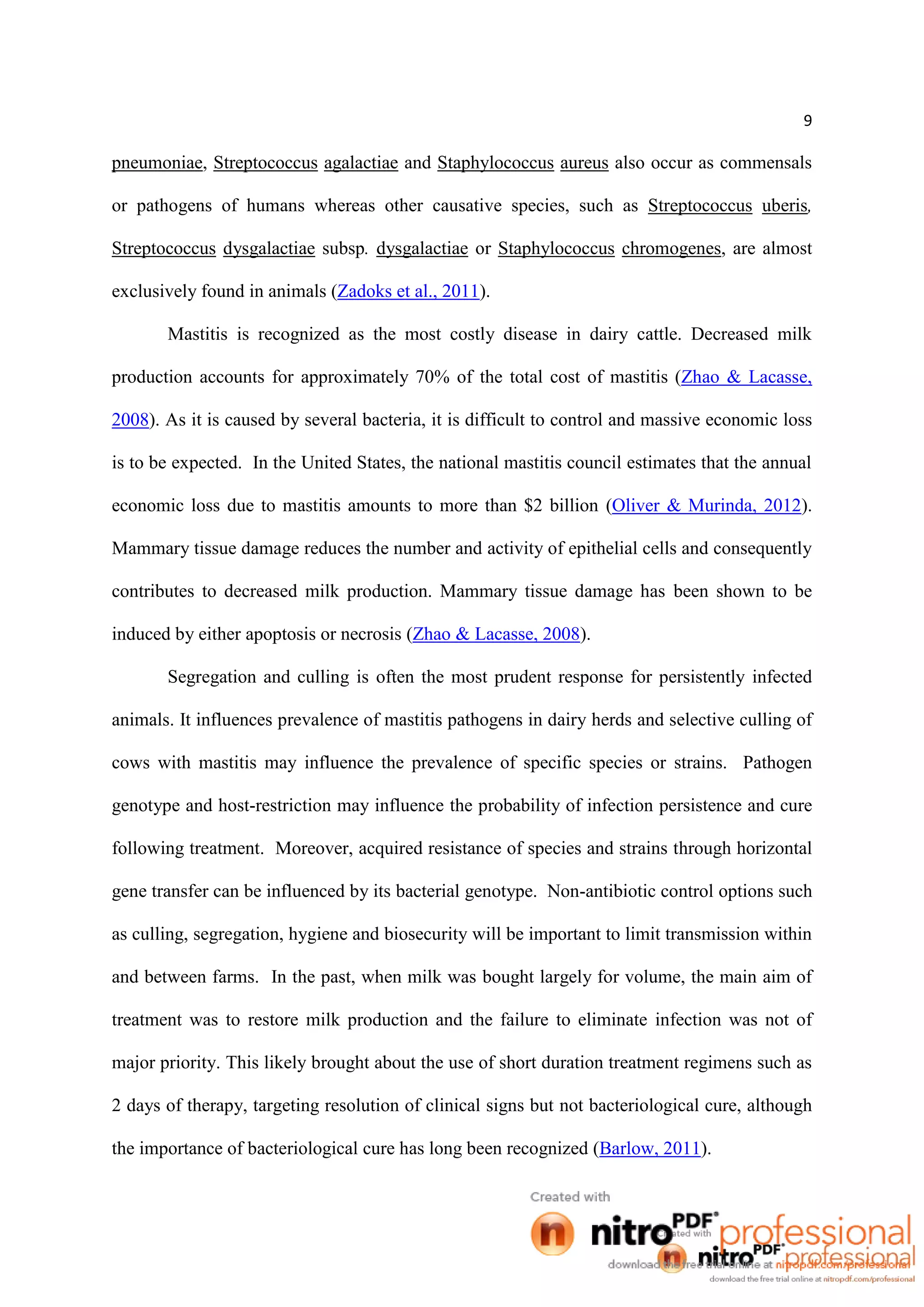 9
pneumoniae, Streptococcus agalactiae and Staphylococcus aureus also occur as commensals
or pathogens of humans whereas other causative species, such as Streptococcus uberis,
Streptococcus dysgalactiae subsp. dysgalactiae or Staphylococcus chromogenes, are almost
exclusively found in animals (Zadoks et al., 2011).
Mastitis is recognized as the most costly disease in dairy cattle. Decreased milk
production accounts for approximately 70% of the total cost of mastitis (Zhao & Lacasse,
2008). As it is caused by several bacteria, it is difficult to control and massive economic loss
is to be expected. In the United States, the national mastitis council estimates that the annual
economic loss due to mastitis amounts to more than $2 billion (Oliver & Murinda, 2012).
Mammary tissue damage reduces the number and activity of epithelial cells and consequently
contributes to decreased milk production. Mammary tissue damage has been shown to be
induced by either apoptosis or necrosis (Zhao & Lacasse, 2008).
Segregation and culling is often the most prudent response for persistently infected
animals. It influences prevalence of mastitis pathogens in dairy herds and selective culling of
cows with mastitis may influence the prevalence of specific species or strains. Pathogen
genotype and host-restriction may influence the probability of infection persistence and cure
following treatment. Moreover, acquired resistance of species and strains through horizontal
gene transfer can be influenced by its bacterial genotype. Non-antibiotic control options such
as culling, segregation, hygiene and biosecurity will be important to limit transmission within
and between farms. In the past, when milk was bought largely for volume, the main aim of
treatment was to restore milk production and the failure to eliminate infection was not of
major priority. This likely brought about the use of short duration treatment regimens such as
2 days of therapy, targeting resolution of clinical signs but not bacteriological cure, although
the importance of bacteriological cure has long been recognized (Barlow, 2011).
 