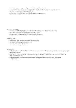 - General administrative management ofoperationlist of all existingBillboards/hoardings.
- Surveying potentialhoarding sitesand managing City ofHarareapplications for sitesand their subsequent submissions.
- Inspection and approval ofall client hoarding graphics.
- Drawing up and managing schedulesand excursions forBillboard maintenancecrews.
ACTIVITIES/HOBBIES
- Communications Officer for ACSONI (African andCaribbean SupportOrganisation ofNorthern Ireland), Belfast
- Inter-Cultural DevelopmentEducation Facilitator, BeyondSkin, Belfast
- Music Production,Video Production, Communications, IT andGraphic Design.
QUALIFICATIONS
- AdvertisingandMedia AssociationCertificate in Advertising(ADMA)
- LCCI Diploma in Marketing, Sales & Public Relations
- Conflict Resolutionin Global YouthWork
REFERENCES
- Dr. David Russell –Deputy Directorof NorthernIreland Human RightsCommission,TempleCourt, 39North Street, Belfast –+44 2890243987
David.Russell@nihrc.org
- Alfred Abolarin –Program Manager of African andCaribbean Community Support Organisationof NI. 9Lower Crescent, Belfast – +44
2890434090info@acsoni.org
- Dr. Simba H. S Makoni - Kamunda Investments, 9Normandy Road, Alexandra Park, Harare, +263 4 770524 +263 772213730
simba@kamunda.co.zw
 