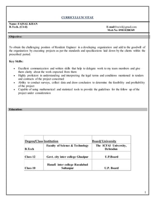 1
CURRICULLUM VITAE
Name: FAISAL KHAN
B.Tech. (Civil) E-mail:frzcivil@gmail.com
Mob No:09810208349
Objective:
To obtain the challenging position of Resident Engineer in a developing organization and add to the goodwill of
the organization by executing projects as per the standards and specifications laid down by the clients within the
prescribed period.
Key Skills:
 Excellent communication and written skills that help to delegate work to my team members and give
them clarity about the work expected from them
 Highly proficient in understanding and interpreting the legal terms and conditions mentioned in tenders
and contracts of the project concerned
 Ability to conduct surveys, collect data and draw conclusion to determine the feasibility and profitability
of the project
 Capable of using mathematical and statistical tools to provide the guidelines for the follow up of the
project under consideration
Education:
Degree/Class Institution Board/ University
B.Tech
Faculty of Science & Technology The ICFAI University,
Dehradun
Class 12 Govt. city inter college Ghazipur U.P.Board
Class 10
Hanafi inter college Rasulabad
Sultanpur U.P. Board
 