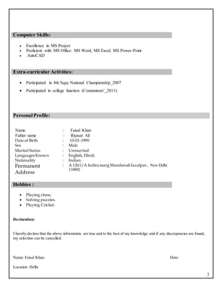 3
Computer Skills:
 Excellence in MS Project
 Proficient with MS Office: MS Word, MS Excel, MS Power-Point
 AutoCAD
Extra-curricular Activities:
 Participated in 8th Sqay National Championship_2007
 Participated in college function (Constantum’_2011)
PersonalProfile:
Name : Faisal Khan
Father name : Riyasat Ali
Date of Birth : 10-01-1990
Sex : Male
Marital Status : Unmarried
Languages Known
Nationality
:
:
English, Hindi.
Indian.
Permanent
Address
: A 1261/A Indira marg Mandawali fazalpur, New Delhi
110092
Hobbies :
 Playing chess.
 Solving puzzles.
 Playing Cricket.
Declaration:
I hereby declare that the above information are true and to the best of my knowledge and if any discrepancies are found,
my selection can be cancelled.
Name: Faisal Khan Date:
Location: Delhi
 