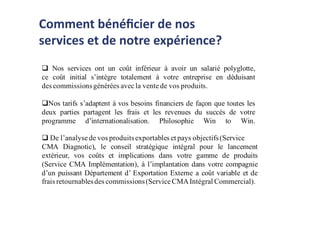  Nos services ont un coût inférieur à avoir un salarié polyglotte,
ce coût initial s’intègre totalement à votre entreprise en déduisant
des commissionsgénérées avecla vente de vos produits.
Nos tarifs s’adaptent à vos besoins financiers de façon que toutes les
deux parties partagent les frais et les revenues du succès de votre
programme d’internationalisation. Philosophie Win to Win.
 De l’analyse de vos produitsexportables et pays objectifs(Service
CMA Diagnotic), le conseil stratégique intégral pour le lancement
extérieur, vos coûts et implications dans votre gamme de produits
(Service CMA Implémentation), à l’implantation dans votre compagnie
d’un puissant Département d’ Exportation Externe a coût variable et de
frais retournablesdes commissions(Service CMAIntégral Commercial).
Comment bénéﬁcier de nos
services et de notre expérience?
 