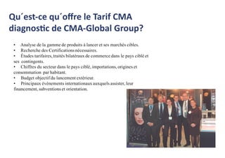 Qu´est-ce qu´oﬀre le Tarif CMA
diagnostic de CMA-Global Group?
• Analyse de la gamme de produits à lancer et ses marchés cibles.
• Recherche des Certifications nécessaires.
• Études tarifaires, traités bilatéraux de commerce dans le pays ciblé et
ses contingents.
• Chiffres du secteur dans le pays ciblé, importations, origines et
consommation par habitant.
• Budget objectif du lancement extérieur.
• Principaux événements internationaux auxquels assister, leur
financement, subventions et orientation.
 