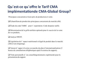 Qu´est-ce qu´oﬀre le Tarif CMA
implémentationde CMA-Global Group?
Principaux concurrents et leurs prix de production et vente.
 Échantillons de produit des principaux concurrents du marché ciblé.
 Étude du code TARIC pour l ´exportation. Code douanier unifié.
 Détermination de la grille tarifaire optimale pour le succès de la vente
de vos produits.
 Analyse SWOT.
 Législation de l ´aspect nutritionnel et légal du produit dans le marché
ciblé et son étiquetage.
 Tutorat d ´appui à la mise en marche du plan d´internationalisation (3
heures de consultations téléphoniques après la remise du rapport).
 Visite personnelle d ´un conseiller-gestionnaire expérimenté pour la
présentation du rapport.
 