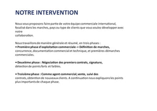 Nous vous proposons faire partie de votre équipe commerciale international,
focalisé dans les marches, pays ou type de clients que vous voulez développeravec
notre
collaboration.
Nous travaillonsde manière générale et résumé, en trois phases :
• Première phase d'exploitation commerciale-> Déﬁnition de marches,
concurrence, documentationcommercialet technique, et premières démarches
commerciales.
• Deuxième phase : Négociation des premierscontrats, signature,
détectionde points forts et faibles.
• Troisièmephase : Comme agent commercial,vente, suivi des
contrats,obtentionde nouveaux clients. A continuationnous expliquonsles points
plus importantsde chaque phase.
NOTRE INTERVENTION
 