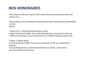 Nos services se tiennent chez le client comme direction commercial intérim en
phase 1 et 2,
dans la phase 3 nous travaillonslamajorité du temps à nos bureaux au destination
comme
agents.
• Phase 1 et 2: Travailde Cabinetintérim export
Forfaittarifairede € 4.000 / mois, tarif déductible de commissions à raison de
1.000 euros mensuels, et une commission du 3 % EXW. Propositionwin to win.
• Phase 3: Agent export.
Forfaittarifairede € 500/ mois et une commission du 3% sur la facturation
exworks.
Frais de déplacement,envois des échantillonsaux clients , visite clients,
Noninclus dans aucune phase.
NOS HONORAIRES
 