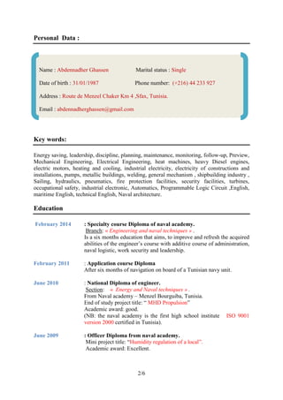 2/6
Personal Data :
Key words:
Energy saving, leadership, discipline, planning, maintenance, monitoring, follow-up, Preview,
Mechanical Engineering, Electrical Engineering, heat machines, heavy Diesel engines,
electric motors, heating and cooling, industrial electricity, electricity of constructions and
installations, pumps, metallic buildings, welding, general mechanism , shipbuilding industry ,
Sailing, hydraulics, pneumatics, fire protection facilities, security facilities, turbines,
occupational safety, industrial electronic, Automatics, Programmable Logic Circuit ,English,
maritime English, technical English, Naval architecture.
Education
February 2014 : Specialty course Diploma of naval academy.
Branch: « Engineering and naval techniques » .
Is a six months education that aims, to improve and refresh the acquired
abilities of the engineer’s course with additive course of administration,
naval logistic, work security and leadership.
February 2011 : Application course Diploma
After six months of navigation on board of a Tunisian navy unit.
June 2010 : National Diploma of engineer.
Section: « Energy and Naval techniques » .
From Naval academy – Menzel Bourguiba, Tunisia.
End of study project title: “ MHD Propulsion”
Academic award: good.
(NB: the naval academy is the first high school institute ISO 9001
version 2000 certified in Tunisia).
June 2009 : Officer Diploma from naval academy.
Mini project title: “Humidity regulation of a local”.
Academic award: Excellent.
Name : Abdennadher Ghassen Marital status : Single
Date of birth : 31/01/1987 Phone number: (+216) 44 233 927
Address : Route de Menzel Chaker Km 4 ,Sfax, Tunisia.
Email : abdennadherghassen@gmail.com
 