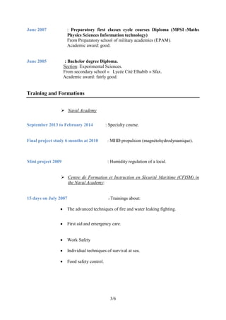 3/6
June 2007 : Preparatory first classes cycle courses Diploma (MPSI :Maths
Physics Sciences Information technology)
From Preparatory school of military academies (EPAM).
Academic award: good.
June 2005 : Bachelor degree Diploma.
Section: Experimental Sciences.
From secondary school « Lycée Cité Elhabib » Sfax.
Academic award: fairly good.
Training and Formations
 Naval Academy
September 2013 to February 2014 : Specialty course.
Final project study 6 months at 2010 : MHD propulsion (magnétohydrodynamique).
Mini project 2009 : Humidity regulation of a local.
 Centre de Formation et Instruction en Sécurité Maritime (CFISM) in
the Naval Academy:
15 days on July 2007 : Trainings about:
 The advanced techniques of fire and water leaking fighting.
 First aid and emergency care.
 Work Safety
 Individual techniques of survival at sea.
 Food safety control.
 
