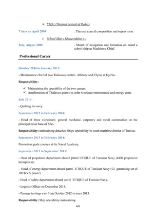 4/6
 STEG:(Thermal central of Rades)
7 days on April 2009 : Thermal central composition and supervision.
 School Ship « Khaiereddine » :
July, August 2008 : Month of navigation and formation on board a
school ship as Machinery Chief.
Professional Career
October 2014 to January 2015:
- Maintenance chief of two Thalassos centers Athénee and Ulysse at Djerba.
Responsibility:
 Maintaining the operability of the two centers.
 Amelioration of Thalassos plants in order to reduce maintenance and energy costs.
July 2014:
- Quitting the navy.
September 2013 to February 2014:
- Head of three workshops: general mechanic, carpentry and metal construction on the
principal naval base of Sfax.
Responsibility: maintaining detached Ships operability in south maritime district of Tunisia.
September 2013 to February 2014:
Promotion grade courses at the Naval Academy.
September 2011 to September 2013:
- Head of propulsion department aboard patrol UTIQUE of Tunisian Navy (4400 propulsive
horsepower).
- Head of energy department aboard patrol UTIQUE of Tunisian Navy (02 generating set of
100 KVA power).
- Head of safety department aboard patrol UTIQUE of Tunisian Navy.
- Logistic Officer on December 2011.
- Passage to sleep way from October 2012 to mars 2013.
Responsibility: Ship operability maintaining.
 