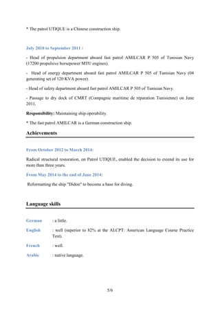 5/6
* The patrol UTIQUE is a Chinese construction ship.
July 2010 to September 2011 :
- Head of propulsion department aboard fast patrol AMILCAR P 505 of Tunisian Navy
(17200 propulsive horsepower MTU engines).
- Head of energy department aboard fast patrol AMILCAR P 505 of Tunisian Navy (04
generating set of 120 KVA power).
- Head of safety department aboard fast patrol AMILCAR P 505 of Tunisian Navy.
- Passage to dry dock of CMRT (Compagnie maritime de réparation Tunisienne) on June
2011.
Responsibility: Maintaining ship operability.
* The fast patrol AMILCAR is a German construction ship.
Achievements
From October 2012 to March 2014:
Radical structural restoration, on Patrol UTIQUE, enabled the decision to extend its use for
more than three years.
From May 2014 to the end of June 2014:
Reformatting the ship "Didon" to become a base for diving.
Language skills
German : a little.
English : well (superior to 82% at the ALCPT: American Language Course Practice
Test).
French : well.
Arabic : native language.
 