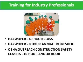 Training for Industry Professionals




• HAZWOPER - 40 HOUR CLASS
• HAZWOPER - 8 HOUR ANNUAL REFRESHER
• OSHA OUTREACH CONSTRUCTION SAFETY
  CLASSES - 10 HOUR AND 30 HOUR
 