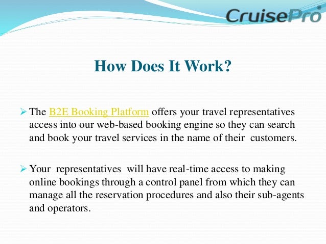 How Does It Work?
 The B2E Booking Platform offers your travel representatives
access into our web-based booking engine so they can search
and book your travel services in the name of their customers.
 Your representatives will have real-time access to making
online bookings through a control panel from which they can
manage all the reservation procedures and also their sub-agents
and operators.
 