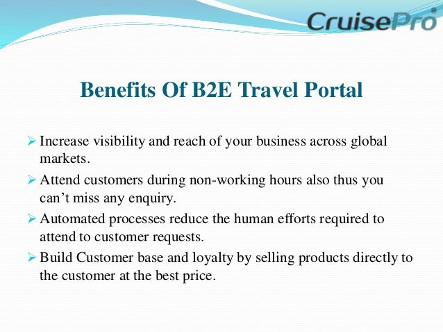 Benefits Of B2E Travel Portal
 Increase visibility and reach of your business across global
markets.
 Attend customers during non-working hours also thus you
can’t miss any enquiry.
 Automated processes reduce the human efforts required to
attend to customer requests.
 Build Customer base and loyalty by selling products directly to
the customer at the best price.
 