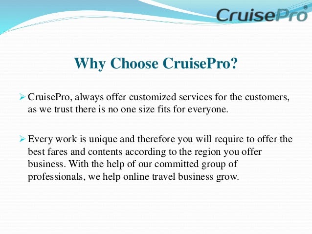 Why Choose CruisePro?
 CruisePro, always offer customized services for the customers,
as we trust there is no one size fits for everyone.
 Every work is unique and therefore you will require to offer the
best fares and contents according to the region you offer
business. With the help of our committed group of
professionals, we help online travel business grow.
 