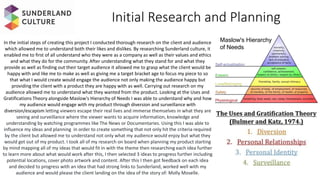 Initial Research and Planning
In the initial steps of creating this project I conducted thorough research on the client and audience
which allowed me to understand both their likes and dislikes. By researching Sunderland culture, it
enabled me to first of all understand who they were as a company as well as their values and ethics
and what they do for the community. After understanding what they stand for and what they
provide as well as finding out their target audience it allowed me to grasp what the client would be
happy with and like me to make as well as giving me a target bracket age to focus my piece to so
that what I would create would engage the audience not only making the audience happy but
providing the client with a product they are happy with as well. Carrying out research on my
audience allowed me to understand what they wanted from the product. Looking at the Uses and
Gratifications Theory alongside Maslow's Hierarchy of Needs I was able to understand why and how
my audience would engage with my product through diversion and surveillance with
diversion/escapism letting viewers escape their real lives and immerse themselves in what they are
seeing and surveillance where the viewer wants to acquire information, knowledge and
understanding by watching programmes like The News or Documentaries. Using this I was able to
influence my ideas and planning in order to create something that not only hit the criteria required
by the client but allowed me to understand not only what my audience would enjoy but what they
would get out of my product. I took all of my research on board when planning my product starting
by mind mapping all of my ideas that would fit in with the theme then researching each idea further
to learn more about what would work after this, I then selected 3 ideas to progress further including
potential locations, cover photo artwork and content. After this I then got feedback on each idea
and decided to progress with an idea that had strong links to Sunderland, worked well with my
audience and would please the client landing on the idea of the story of: Molly Moselle.
Maslow's Hierarchy
of Needs
 