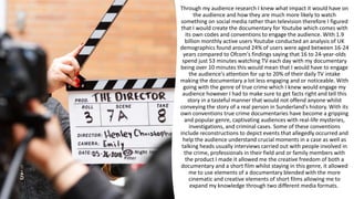 Through my audience research I knew what impact it would have on
the audience and how they are much more likely to watch
something on social media rather than television therefore I figured
that I would create the documentary for Youtube which comes with
its own codes and conventions to engage the audience. With 1.9
billion monthly active users Youtube conducted an analysis of UK
demographics found around 24% of users were aged between 16-24
years compared to Ofcom's findings saying that 16 to 24-year-olds
spend just 53 minutes watching TV each day with my documentary
being over 10 minutes this would mean that I would have to engage
the audience's attention for up to 20% of their daily TV intake
making the documentary a lot less engaging and or noticeable. With
going with the genre of true crime which I knew would engage my
audience however I had to make sure to get facts right and tell this
story in a tasteful manner that would not offend anyone whilst
conveying the story of a real person in Sunderland's history. With its
own conventions true crime documentaries have become a gripping
and popular genre, captivating audiences with real-life mysteries,
investigations, and criminal cases. Some of these conventions
include reconstructions to depict events that allegedly occurred and
help the audience understand crucial moments in a case as well as
talking heads usually interviews carried out with people involved in
the crime, professionals in their field and or family members with
the product I made it allowed me the creative freedom of both a
documentary and a short film whilst staying in this genre, it allowed
me to use elements of a documentary blended with the more
cinematic and creative elements of short films allowing me to
expand my knowledge through two different media formats.
 