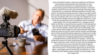 Upon starting this project, I had some experience of filming a
documentary using methods and conventions of only
documentaries this led me to understand how to create
a documentary and the theories behind it however I had never
created a short film but as this was something I had always been
interested this is something I definitely wanted to include in this
project. During the production process I made sure to give myself
time to take test shots and time to reshoot things if I needed to as
this was something I didn’t do in the past, this allowed me to not
only review the footage and camera angles but shakiness as most
of the documentary was shot in handheld as well as reviewing
audio quality. This not only allowed me to manage my time
better (a skill that is required to be successful in the industry) but
I was also able to shoot more high-quality footage. To be able to
film in certain location I had to reach out to participation and
venue owners which taught me vital communication skills that I
could carry with me into my career and the industry and although
some of them denied filming this experience allowed me to make
my own creative decisions for the documentary and also gave me
more experience in adapting original plans and being able
to change direction quickly vital for the industry. Overall, the
production process ran quite smoothly with little to no problems
as I gave myself over seven months of shoot time this allowed for
errors and issues to occur but then be sorted or figured
out without disrupting the production schedule or leaving me
with minimal time. If I had another opportunity to do this task
again, I would again plan my production time like this as it was
beneficial to the whole process and left me with footage, I was
very happy with.
 