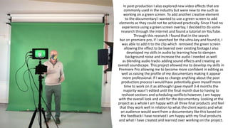 In post-production I also explored new video effects that are
commonly used in the industry but were new to me such as
working on a green screen. To add another creative element
to the documentary I wanted to use a green screen to add
elements as they could not be achieved practically. Since I had no
experience using a green screen overlay, I decided to do some
research through the internet and found a tutorial on YouTube.
Through this research I found that in the search
bar on premiere pro, if I searched for the ultra-key and found it, I
was able to add it to the clip which removed the green screen
allowing the effect to ​be layered over existing footage.​I also
developed my skills in audio by learning how to dampen
background noise and increase the audio I needed as well
as blending audio tracks adding sound effects and creating an
overall soundscape. This project allowed me to develop my skills in
Premiere Pro allowing me to become more confident in editing as
well as raising the profile of my documentary making it appear
more professional. If I was to change anything about the post
production process I would have potentially given myself more
time to work on it as although I gave myself 3-4 months the
majority wasn’t edited until the final month due to having to
reshoot sections and scheduling conflicts however, I am happy
with the overall look and edit for the documentary. Looking at the
project as a whole I am happy with all three final products and feel
that they work well in relation to what the client wants and what
an audience would want from a documentary like this based on
the feedback I have received I am happy with my final products
and what I have created and learned over working on the project.
 