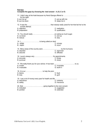 Part two
Complete the gaps by choosing the best answer – A, B, C or D.
11. I didn’t stay at the hotel because my friend George offered to …………………………………….
for the night.
A. put me up C. put up with me
B. put me down D. sleep me in
12. It was the ……………………………………. that nobody really cared for her that led her to the
suicide attempt.
A. objection C. realization
B. preparation D. qualification
13. You should really …………………………………..on eating so much sugar.
A. cut down C. end up
B. reduce D. stop
14. I ……………………………. to being called an idiot!
A. oblige C. occupy
B. object D. occur
15. Many areas of the country were …………………………… by the hurricane.
A. adjusted C. approved
B. assured D. affected
16. Laura’s always very ……………………………. for appointments.
A. accurate C. timely
B. punctual D. sharp
17. We really thank you for your advice. It has been ……………………………….. to us.
A. invalid C. invariable
B. invaluable D. worth it
18. It is our …………………………. to help the poor.
A. blame C. fault
B. duty D. guilt
19. I pay a lot of money every year for health and life …………………………………..
A. assurance C. certainty
B. safety D. insurance
20. Bob ………………………………. going together to the rock concert.
A. indicated C. suggested
B. pointed D. extended
ESB Practice Test Level 1 (B2). Use of English. 2
 