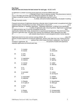 Part Three
Read the text and choose the best answer for each gap – A, B, C or D.
A nightmare is a dream occurring during rapid eye movement (REM) sleep that
21……………………………… in feelings of terror, fear or extreme anxiety. This phenomenon tends to
occur in the latter part of the night and oftentimes awakens the sleeper, 22………………………………..
is likely to recall the content of the dream. Most nightmares may be a normal
23……………………………………….. to stress, and some doctors believe they aid people in working
through traumatic events.
Frequent occurrence of nightmares becomes a disorder when it impairs social, occupational and other
important areas of functioning in our lives. At this point, it may be 24……………………………… to as
Nightmare Disorder or “repeated nightmares.” “Repeated nightmares” is defined more specifically
25……………………………… a series of nightmares with a recurring theme. Nightmares usually begin
in childhood before age 10 and are considered normal 26…………………………………….. they
significantly interfere with sleep, development or psychosocial development. They tend to be more
common in girls than boys, and they may continue into adulthood. Adult nightmares are often
27…………………………….. with outside stress factors or exist alongside another mental disorder.
Nightmares tend to be more common among children. 28…………………………………….., about 50
percent of adults experience occasional nightmares, women more often than men. Eating just prior
29…………………………………. going to bed, which raises the body’s metabolism, may cause an
increase in nightmares. 30…………………………………… one percent of adults will experience
repeated nightmares and should seek help.
21. A. causes C. raises
B. results D. produces
22. A. who C. he
B. then D. which
23. A. opposition C. action
B. reaction D. fighting
24. A. named C. called
B. stated D. referred
25. A. in C. to
B. for D. as
26. A. provided C. unless
B. if D. as long as
27. A. associated C. related
B. attached D. triggered
28. A. Despite C. Nevertheless
B. In spite of D. Although
29. A. than C. in
B. to D. before
30. A. Rarely C. Unreasonably
B. Unlikely D. Approximately
ESB Practice Test Level 1 (B2). Use of English. 3
 