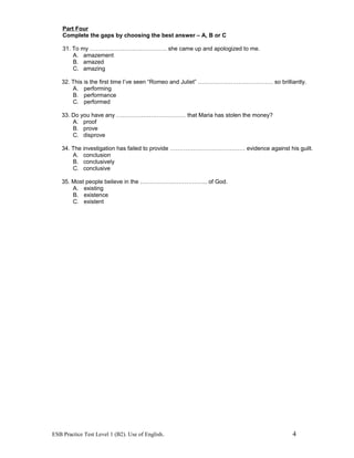 Part Four
Complete the gaps by choosing the best answer – A, B or C
31. To my …………………………………. she came up and apologized to me.
A. amazement
B. amazed
C. amazing
32. This is the first time I’ve seen “Romeo and Juliet” ………………………………… so brilliantly.
A. performing
B. performance
C. performed
33. Do you have any ……………………………… that Maria has stolen the money?
A. proof
B. prove
C. disprove
34. The investigation has failed to provide ………………………………… evidence against his guilt.
A. conclusion
B. conclusively
C. conclusive
35. Most people believe in the …………………………….. of God.
A. existing
B. existence
C. existent
ESB Practice Test Level 1 (B2). Use of English. 4
 