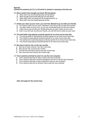 Part five
Choose the sentence (A, B ,C or D) which is closest in meaning to the first one.
36. Steve needn’t have bought any bread. We had plenty.
A. Steve didn’t buy any bread because we had plenty.
B. Steve bought some bread although we had plenty.
C. Steve didn’t want any bread but he bought some for us.
D. Steve didn’t buy any bread because we did.
37. Unless you clean up your room, you won’t be allowed to go out with your friends.
A. You have to clean up your room, otherwise I won’t let you go out with your friends.
B. You didn’t clean up your room, so you are not allowed to go out with your friends.
C. I didn’t let you go out with your friends because you didn’t clean up your room.
D. Even if you don’t go out with your friends, you will still have to clean up your room.
38. Tina had better stop playing computer games for so many hours every day.
A. Tina would prefer to stop playing computer games for so many hours every day.
B. Tina intends to stop playing computer games for so many hours every day.
C. Tina wishes she could stop playing computer games for so many hours every day.
D. Tina should stop playing computer games for so many hours every day.
39. She hasn’t had her hair cut for two months.
A. She has to have a haircut. Her hair is too long.
B. She has her hair cut every two months.
C. The last time she had a haircut was two months ago.
D. She may have had a haircut two months ago.
40. Tom’s parents said that he wasn’t to use the new computer.
A. Tom’s parents said that he wasn’t used to the new computer.
B. Tom’s parents said that it would be dangerous for him to use the new computer.
C. Tom’s parents said that he wasn’t allowed to use the new computer.
D. Tom’s parents said that he shouldn’t have used the new computer.
(See next page for the answer key)
ESB Practice Test Level 1 (B2). Use of English. 5
 