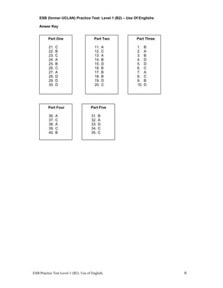 ESB (former UCLAN) Practice Test: Level 1 (B2) – Use Of Englishe
Anwer Key
ESB Practice Test Level 1 (B2). Use of English. 6
Part One
21. C
22. B
23. C
24. A
25. B
26. C
27. A
28. D
29. D
30. D
Part Two
11. A
12. C
13. A
14. B
15. D
16. B
17. B
18. B
19. D
20. C
Part Three
1. B
2. A
3. B
4. D
5. D
6. C
7. A
8. C
9. B
10. D
Part Four
36. A
37. C
38. A
39. C
40. B
Part Five
31. B
32. A
33. D
34. C
35. C
 