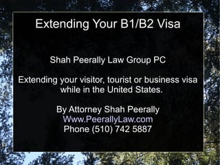 Extending Your B1/B2 Visa
Shah Peerally Law Group PC
Extending your visitor, tourist or business visa
while in the United States.
By Attorney Shah Peerally
Www.PeerallyLaw.com
Phone (510) 742 5887
 