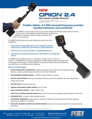 ORION
TM
2.4Non-Linear Junction Detector
Research Electronics Intl®
TECHNICAL SECURITY SPECIALISTS
455 Security Place • Cookeville, TN 38506 USA • TEL +1 931.537.6032
800.824.3190 (US ONLY) • FAX +1 931.537.6089 • www.reiusa.net
© Copyright Research Electronics International 2013
U.S. PATENTS: 5,815,122; 6,057,765; 6,163,259
U.K. PATENTS: GB2344423; GB2351154; GB2381077; GB2381078
Additional Patents Pending
Technical Advantages
1 		 DIGITAL MODULATION & CORRELATION - digitally modulated transmit signal with correlated 2nd & 3rd 	
	 harmonic response provides improved detection & minimizes interference.
2 	 WIDE BANDWIDTH TRANSMIT SIGNAL: 1.25MHz increases detection sensitivity
3 	 MULTIPLE ALERT METHODS- Alert tones and Haptic (vibration) alert can be selected to alert when signal levels 		
	 surpass the trip levels
4 	 LED HEAD LAMP: Illuminates target area
5 	 MANUAL OR AUTOMATIC POWER CONTROL up to 3.3 watts
6 	 SMALL LIGHTWEIGHT DESIGN - weighs 2.8 lbs/1.3 kg
7 	 LINE OF SIGHT ANTENNA MOUNTED DISPLAY allows user to focus eyes on sweeping target and display at same time.
8 	 INTEGRATED POLE - no pole or cable assembly required.
9 	 SYNTHESIZED TRANSCEIVER provides frequency stability and agility to automatically search for clean operating 	
	 frequencies (2.404GHz to 2.472GHz).
10	 CIRCULARLY POLARIZED TRANSMIT AND RECEIVE ANTENNA removes risk of missing a threat due to incorrect antenna 	
	 polarization.
The ORION is a state-of-the-art Non-Linear Junction Detector for detecting hidden electronic devices.
A Non-Linear Junction Detector detects the presence of electronics,
regardless of whether the electronic target is radiating, hard
wired, or even turned off.
The ORION quickly detects and locates hidden electronic devices and is
designed for:
Commercial security applications such as checking corporate•	
board rooms or offices for unauthorized or hidden electronics,
Sea•	 rching secure areas for hidden or prohibited electronics,
Searching for contraband cell phones or other electronic contraband in•	
prisons.
The ORION locates hidden electronics in walls, floors, ceilings, fixtures, furniture, or
containers. The ORION has an antenna-mounted line-of-sight display that lets the operator focus
on the target while sweeping. The NEW ORION 2.4 transmits at 2.4GHz frequency for detecting
small electronics such as SIM cards and cell phones.
NEW
* Preliminary Specifications. Product specifications and descriptions subject to change without notice.
Smaller, lighter, 2.4 GHz transmit frequency provides
excellent detection and sensitivity!
 