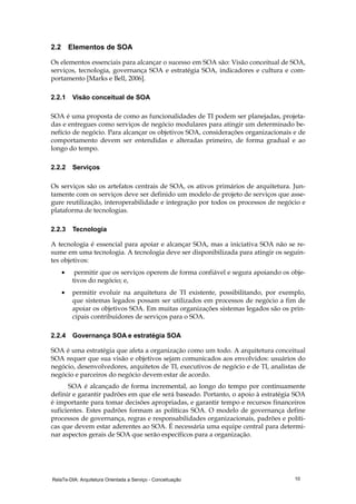 RelaTe-DIA: Arquitetura Orientada a Serviço - Conceituação 10
2.2 Elementos de SOA
Os elementos essenciais para alcançar o sucesso em SOA são: Visão conceitual de SOA,
serviços, tecnologia, governança SOA e estratégia SOA, indicadores e cultura e com-
portamento [Marks e Bell, 2006].
2.2.1 Visão conceitual de SOA
SOA é uma proposta de como as funcionalidades de TI podem ser planejadas, projeta-
das e entregues como serviços de negócio modulares para atingir um determinado be-
nefício de negócio. Para alcançar os objetivos SOA, considerações organizacionais e de
comportamento devem ser entendidas e alteradas primeiro, de forma gradual e ao
longo do tempo.
2.2.2 Serviços
Os serviços são os artefatos centrais de SOA, os ativos primários de arquitetura. Jun-
tamente com os serviços deve ser definido um modelo de projeto de serviços que asse-
gure reutilização, interoperabilidade e integração por todos os processos de negócio e
plataforma de tecnologias.
2.2.3 Tecnologia
A tecnologia é essencial para apoiar e alcançar SOA, mas a iniciativa SOA não se re-
sume em uma tecnologia. A tecnologia deve ser disponibilizada para atingir os seguin-
tes objetivos:
• permitir que os serviços operem de forma confiável e segura apoiando os obje-
tivos do negócio; e,
• permitir evoluir na arquitetura de TI existente, possibilitando, por exemplo,
que sistemas legados possam ser utilizados em processos de negócio a fim de
apoiar os objetivos SOA. Em muitas organizações sistemas legados são os prin-
cipais contribuidores de serviços para o SOA.
2.2.4 Governança SOA e estratégia SOA
SOA é uma estratégia que afeta a organização como um todo. A arquitetura conceitual
SOA requer que sua visão e objetivos sejam comunicados aos envolvidos: usuários do
negócio, desenvolvedores, arquitetos de TI, executivos de negócio e de TI, analistas de
negócio e parceiros do negócio devem estar de acordo.
SOA é alcançado de forma incremental, ao longo do tempo por continuamente
definir e garantir padrões em que ele será baseado. Portanto, o apoio à estratégia SOA
é importante para tomar decisões apropriadas, e garantir tempo e recursos financeiros
suficientes. Estes padrões formam as políticas SOA. O modelo de governança define
processos de governança, regras e responsabilidades organizacionais, padrões e políti-
cas que devem estar aderentes ao SOA. É necessária uma equipe central para determi-
nar aspectos gerais de SOA que serão específicos para a organização.
 